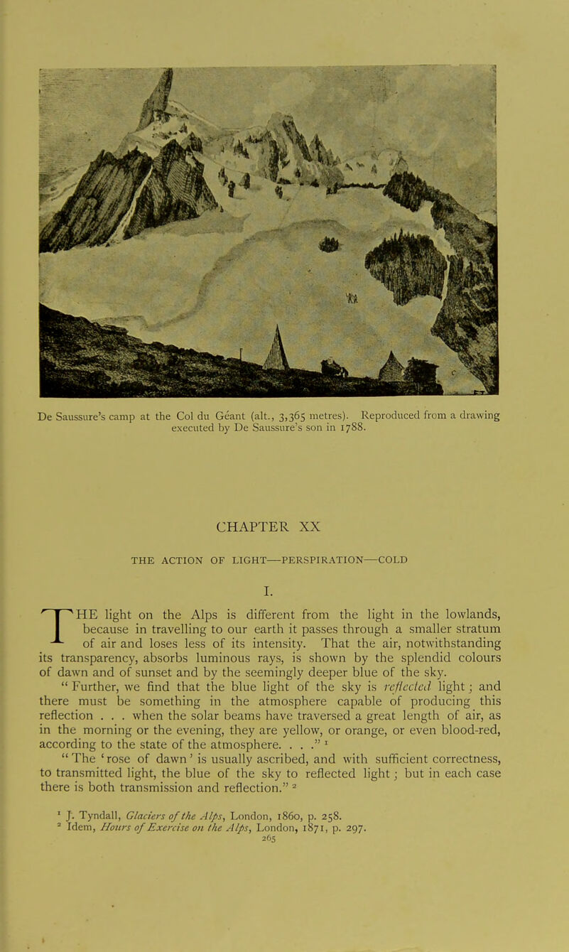 De Saussure's camp at the Col du Géant (alt., 3,365 metres). Reproduced from a drawing e.xecuted by De Saussure's son in 17S8. CHAPTER XX THE ACTION OF LIGHT—PERSPIRATION—COLD I. THE light on the Alps is different from the light in the lowlands, because in travelling to our earth it passes through a smaller stratum of air and loses less of its intensity. That the air, notwithstanding its transparency, absorbs luminous rays, is shown by the splendid colours of dawn and of sunset and by the seemingly deeper blue of the sky.  Further, we find that the blue light of the sky is rcflcdcd hght ; and there must be something in the atmcsphere capable of producing this reflection . . . when the solar beams have traversed a great length of air, as in the morning or the evening, they are yellow, or orange, or even blood-red, according to the state of the atmosphere. . . . '  The ' rose of dawn ' is usually ascribed, and with sufficient correctness, to transmitted light, the blue of the sky to reflected light ; but in each case there is both transmission and reflection. ^ ' J. Tyndall, Glaciers of the Alps, London, i860, p. 258. ^ Idem, Honrs of Exercise on the Alps, London, 1871, p. 297.