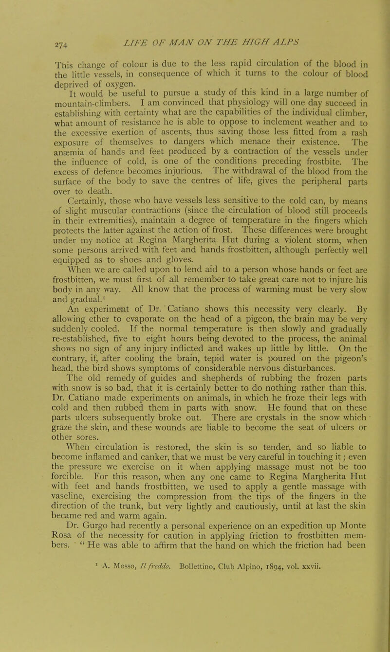 This change of colour is due to the less rapid circulation of the blood in the little vessels, in consequence of which it turns to the colour of blood deprived of oxygen. It would be useful to pursue a study of this kind in a large number of mountain-climbers. I am convinced that physiology will one day succeed in establishing with certainty what are the capabilities of the individual climber, what amount of resistance he is able to oppose to inclement weather and to the excessive exertion of ascents, thus saving those less fitted from a rash exposure of themselves to dangers which menace their existence. The anaemia of hands and feet produced by a contraction of the vessels under the influence of cold, is one of the conditions preceding frostbite. The excess of defence becomes injurious. The withdrawal of the blood from the surface of the body to save the centres of life, gives the peripheral parts over to death. Certainly, those who have vessels less sensitive to the cold can, by means of slight muscular contractions (since the circulation of blood still proceeds in their extremities), maintain a degree of temperature in the fingers which protects the latter against the action of frost. These differences were brought under my notice at Regina Margherita Hut during a violent storm, when some persons arrived with feet and hands frostbitten, although perfectly well equipped as to shoes and gloves. When we are called upon to lend aid to a person whose hands or feet are frostbitten, we must first of all remember to take great care not to injure his body in any way. All know that the process of warming must be very slow and gradual.' An experiment of Dr. Catiano shows this necessity very clearly. By allowing ether to evaporate on the head of a pigeon, the brain may be very suddenly cooled. If the normal temperature is then slowly and gradually re-established, five to eight hours being devoted to the process, the animal shows no sign of any injury inflicted and wakes up little by little. On the contrary, if, after cooling the brain, tepid water is poured on the pigeon's head, the bird shows symptoms of considerable nervous disturbances. The old remedy of guides and shepherds of rubbing the frozen parts with snow is so bad, that it is certainly better to do nothing rather than this. Dr. Catiano made experiments on animals, in which he froze their legs with cold and then rubbed them in parts with snow. He found that on these parts ulcers subsequently broke out. There are crystals in the snow which graze the skin, and these wounds are liable to become the seat of ulcers or other sores. When circulation is restored, the skin is so tender, and so liable to become inflamed and canker, that we must be very careful in touching it ; even the pressure we exercise on it when applying massage must not be too forcible. For this reason, when any one came to Regina Margherita Hut with feet and hands frostbitten, we used to apply a gentle massage with vaseline, exercising the compression from the tips of the fingers in the direction of the trunk, but very lightly and cautiously, until at last the skin became red and warm again. Dr. Gurgo had recently a personal experience on an expedition up Monte Rosa of the necessity for caution in applying friction to frostbitten mem- bers.   He was able to afifirm that the hand on which the friction had been ' A. Mosso, Il freddo. Bollettino, Club Alpino, 1894, voi. x.\\ ii.