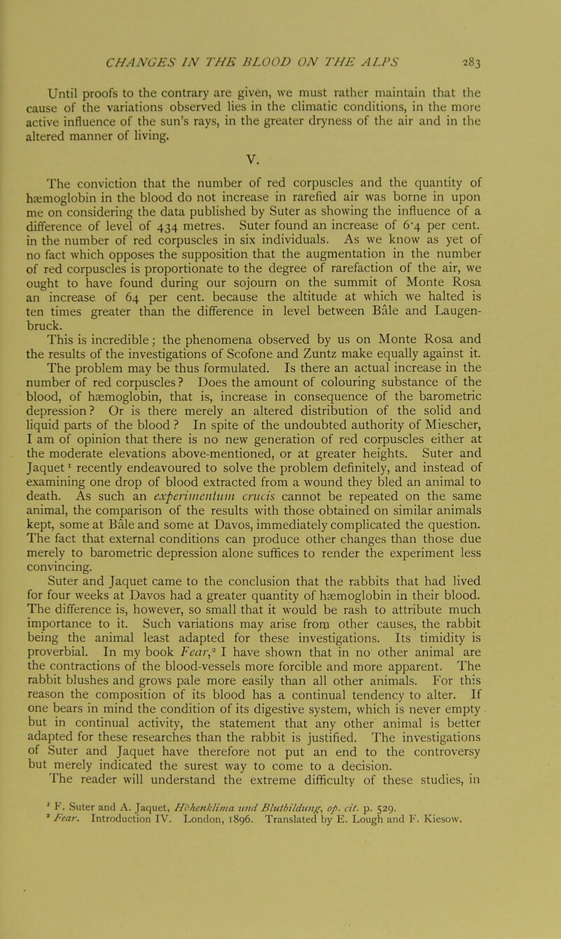 Until proofs to the contrary are given, we must rather maintain that the cause of the variations observed Hes in the climatic conditions, in the more active influence of the sun's rays, in the greater dryness of the air and in the altered manner of living. V. The conviction that the number of red corpuscles and the quantity of hccmoglobin in the blood do not increase in rarefied air was borne in upon me on considering the data published by Suter as showing the influence of a difference of level of 434 metres. Suter found an increase of 6'4 per cent, in the number of red corpuscles in six individuals. As we know as yet of no fact which opposes the supposition that the augmentation in the number of red corpuscles is proportionate to the degree of rarefaction of the air, we ought to have found during our sojourn on the summit of Monte Rosa an increase of 64 per cent, because the altitude at which we halted is ten times greater than the difference in level between Bale and Laugen- bruck. This is incredible ; the phenomena observed by us on Monte Rosa and the results of the investigations of Scofone and Zuntz make equally against it. The problem may be thus formulated. Is there an actual increase in the number of red corpuscles ? Does the amount of colouring substance of the blood, of hcemoglobin, that is, increase in consequence of the barometric depression ? Or is there merely an altered distribution of the solid and liquid parts of the blood ? In spite of the undoubted authority of Miescher, I am of opinion that there is no new generation of red corpuscles either at the moderate elevations above-mentioned, or at greater heights. Suter and Jaquet ' recently endeavoured to solve the problem definitely, and instead of examining one drop of blood extracted from a wound they bled an animal to death. As such an experiiiieiiiiiiii crucis cannot be repeated on the same animal, the comparison of the results with those obtained on similar animals kept, some at Bale and some at Davos, immediately complicated the question. The fact that external conditions can produce other changes than those due merely to barometric depression alone suffices to render the experiment less convincing. Suter and Jaquet came to the conclusion that the rabbits that had lived for four weeks at Davos had a greater quantity of haemoglobin in their blood. The difference is, however, so small that it would be rash to attribute much importance to it. Such variations may arise from other causes, the rabbit being the animal least adapted for these investigations. Its timidity is proverbial. In my book Fear,'' I have shown that in no other animal are the contractions of the blood-vessels more forcible and more apparent. The rabbit blushes and grows pale more easily than all other animals. For this reason the composition of its blood has a continual tendency to alter. If one bears in mind the condition of its digestive system, which is never empty but in continual activity, the statement that any other animal is better adapted for these researches than the rabbit is justified. The investigations of Suter and Jaquet have therefore not put an end to the controversy but merely indicated the surest way to come to a decision. The reader will understand the extreme difficulty of these studies, in ' F. Suter and A. Jaquet, H'óhenkliiiia uiid Bhitbildung, op. at. p. 529. ' Fear. Introduction IV. London, 1896. Translated by E. Lough and F. Kiesow.