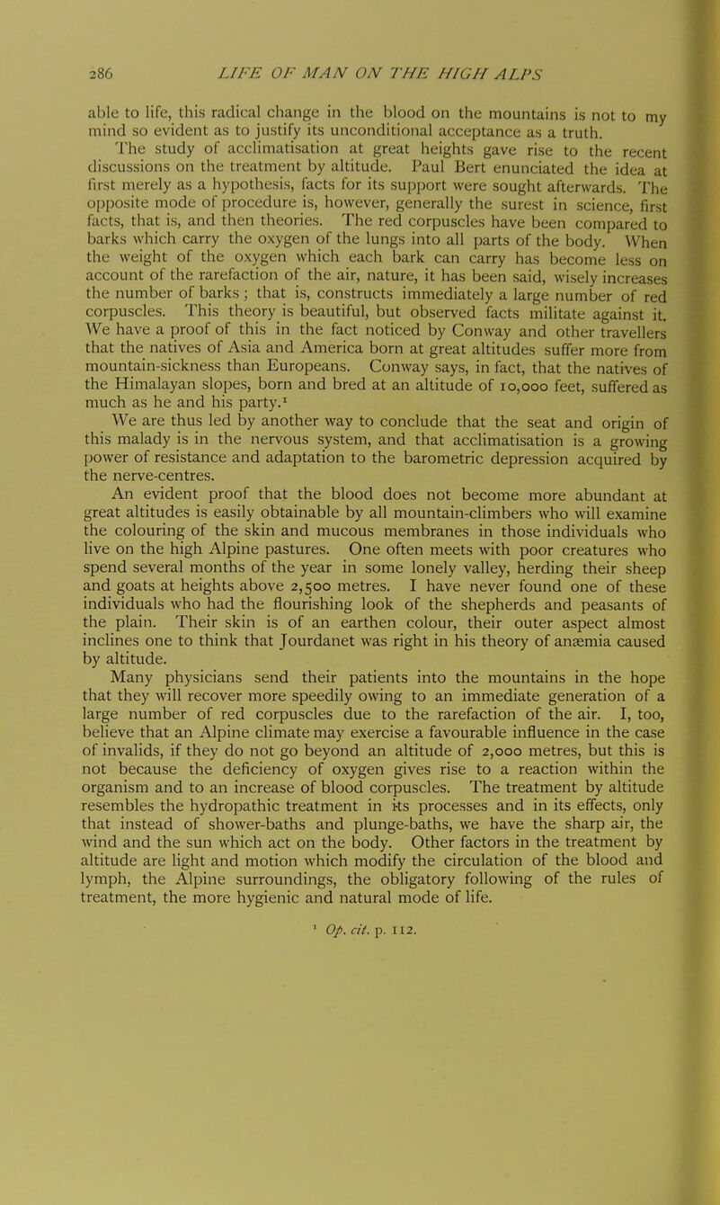 able to life, this radical change in the blood on the mountains is not to my mind so evident as to justify its unconditional acceptance as a truth. The study of acclimatisation at great heights gave rise to the recent discussions on the treatment by altitude. Paul Bert enunciated the idea at first merely as a hypothesis, facts for its support were sought afterwards. The opposite mode of procedure is, however, generally the surest in science, first facts, that is, and then theories. The red corpuscles have been compared to barks which carry the oxygen of the lungs into all parts of the body. When the weight of the oxygen which each bark can carry has become less on account of the rarefaction of the air, nature, it has been said, wisely increases the number of barks ; that is, constructs immediately a large number of red corpuscles. This theory is beautiful, but observed facts militate against it. We have a proof of this in the fact noticed by Conway and other travellers that the natives of Asia and America born at great altitudes suffer more from mountain-sickness than Europeans. Conway says, in fact, that the natives of the Himalayan slopes, born and bred at an altitude of 10,000 feet, suffered as much as he and his party.' We are thus led by another way to conclude that the seat and origin of this malady is in the nervous system, and that acclimatisation is a growing power of resistance and adaptation to the barometric depression acquired by the nerve-centres. An evident proof that the blood does not become more abundant at great altitudes is easily obtainable by all mountain-climbers who will examine the colouring of the skin and mucous membranes in those individuals who live on the high Alpine pastures. One often meets with poor creatures who spend several months of the year in some lonely valley, herding their sheep and goats at heights above 2,500 metres. I have never found one of these individuals who had the flourishing look of the shepherds and peasants of the plain. Their skin is of an earthen colour, their outer aspect almost inclines one to think that Jourdanet was right in his theory of anaemia caused by altitude. Many physicians send their patients into the mountains in the hope that they will recover more speedily owing to an immediate generation of a large number of red corpuscles due to the rarefaction of the air. I, too, believe that an Alpine climate may exercise a favourable influence in the case of invalids, if they do not go beyond an altitude of 2,000 metres, but this is not because the deficiency of oxygen gives rise to a reaction within the organism and to an increase of blood corpuscles. The treatment by altitude resembles the hydropathic treatment in its processes and in its effects, only that instead of shower-baths and plunge-baths, we have the sharp air, the wind and the sun which act on the body. Other factors in the treatment by altitude are light and motion which modify the circulation of the blood and lymph, the Alpine surroundings, the obligatory following of the rules of treatment, the more hygienic and natural mode of Hfe. ' Op. cit. p. 112.