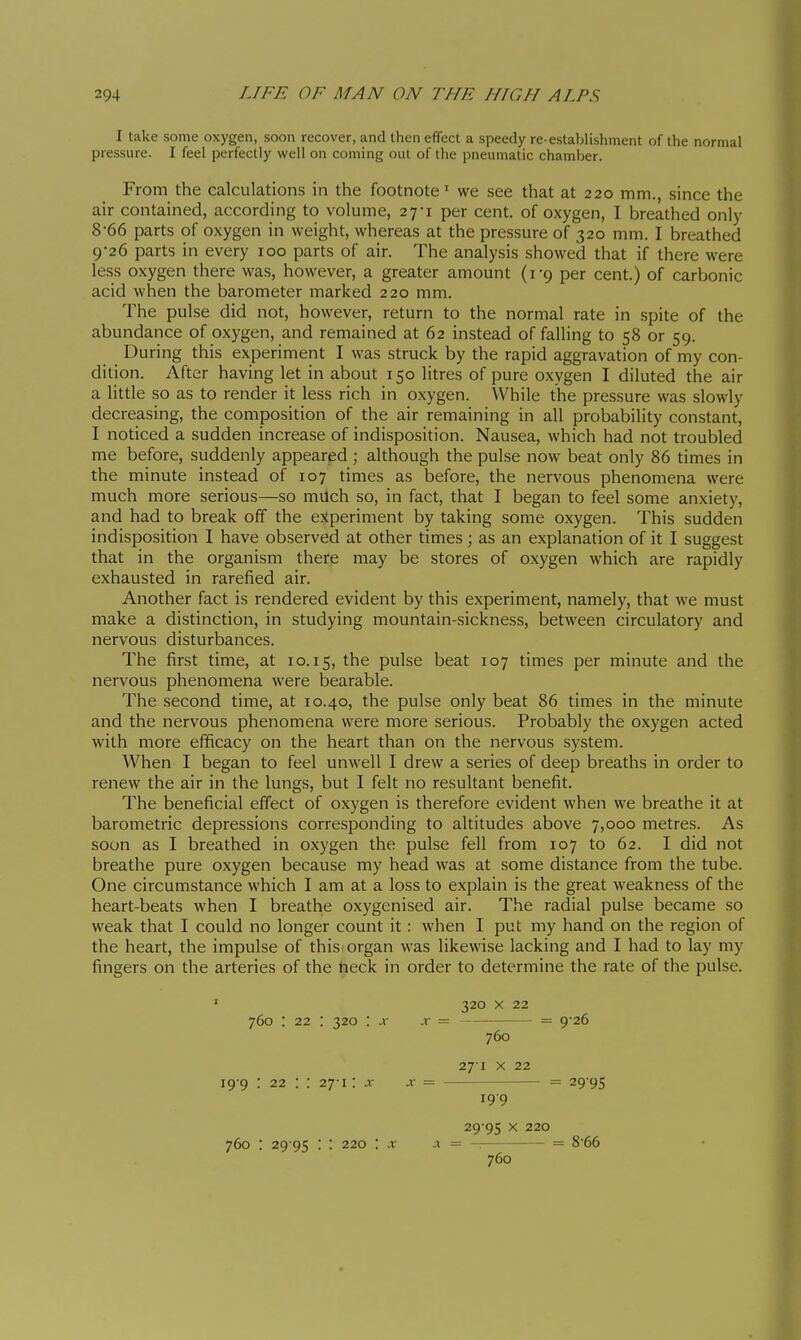 I take some oxygen, soon recover, and then effect a speedy re-establishment of the normal pressure. I feel perfectly well on coming out of the pneumatic chamber. From the calculations in the footnote ' we see that at 220 mm., since the air contained, according to volume, 27-1 per cent, of oxygen, I breathed only 8- 66 parts of oxygen in weight, whereas at the pressure of 320 mm. I breathed 9- 26 parts in every 100 parts of air. The analysis showed that if there were less oxygen there was, however, a greater amount (rg per cent.) of carbonic acid when the barometer marked 220 mm. The pulse did not, however, return to the normal rate in spite of the abundance of oxygen, and remained at 62 instead of falling to 58 or 59. During this experiment I was struck by the rapid aggravation of my con- dition. After having let in about 150 litres of pure oxygen I diluted the air a little so as to render it less rich in oxygen. While the pressure was slowly decreasing, the composition of the air remaining in all probability constant, I noticed a sudden increase of indisposition. Nausea, which had not troubled me before, suddenly appeared ; although the pulse now beat only 86 times in the minute instead of 107 times as before, the nervous phenomena were much more serious—so milch so, in fact, that I began to feel some anxiety, and had to break off the experiment by taking some oxygen. This sudden indisposition I have observed at other times ; as an explanation of it I suggest that in the organism there may be stores of oxygen which are rapidly exhausted in rarefied air. Another fact is rendered evident by this experiment, namely, that we must make a distinction, in studying mountain-sickness, between circulatory and nervous disturbances. The first time, at 10.15, the pulse beat 107 times per minute and the nervous phenomena were bearable. The second time, at 10.40, the pulse only beat 86 times in the minute and the nervous phenomena were more serious. Probably the oxygen acted with more efficacy on the heart than on the nervous system. When I began to feel unwell I drew a series of deep breaths in order to renew the air in the lungs, but I felt no resultant benefit. The beneficial effect of oxygen is therefore evident when we breathe it at barometric depressions corresponding to altitudes above 7,000 metres. As soon as I breathed in oxygen the pulse fell from 107 to 62. I did not breathe pure oxygen because my head was at some distance from the tube. One circumstance which I am at a loss to explain is the great weakness of the heart-beats when I breathe oxygenised air. The radial pulse became so weak that I could no longer count it : when I put my hand on the region of the heart, the impulse of this organ was likewise lacking and I had to lay my fingers on the arteries of the neck in order to determine the rate of the pulse. 320 X 22 760 : 22 : 320 : x X = = 9-26 760 271 X 22 19 9 : 22 : : 27-1 : x = 29-95 199 29 95 X 220 760 : 29 95 : : 220 : x — = 8-66 760