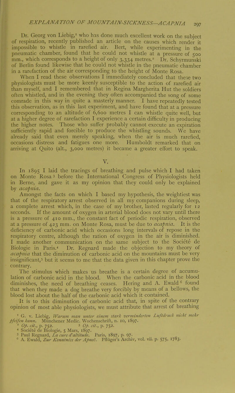 Dr. Georg von Liebig, who has done much excellent work on the subject of respiration, recently published an article on the causes which render it impossible to whistle in rarefied air. Bert, while experimenting in the pneumatic chamber, found that he could not whistle at a pressure of 500 mm., which corresponds to a height of only 3,334 metres.^ Dr. Schyrmunski of Berlin found likewise that he could not whistle in the pneumatic chamber in a rarefaction of the air corresponding to the height of Monte Rosa. \\'hen I read these observations I immediately concluded that the^e two physiologists must be more keenly susceptible to the action of rarefied air than myself, and I remembered that in Regina Margherita Hut the soldiers often whistled, and in the evening they often accompanied the song of some comrade in this way in quite a masterly manner. I have repeatedly tested this observation, as in this last experiment, and have found that at a pressure corresponding to an altitude of 6,600 metres I can whistle quite well, but at a higher degree of rarefaction I experience a certain difficulty in producing the higher notes. Those who suffer probably cannot execute an expiration sufficiently rapid and forcible to produce the whistling sounds. We have already said that even merely speaking, when the air is much rarefied, occasions distress and fatigues one more. Humboldt remarked that on arriving at Quito (alt., 3,000 metres) it became a greater effort to speak. V. In 1895 I laid the tracings of breathing and pulse which I had taken on Monte Rosa 3 before the International Congress of Physiologists held in Berne, and gave it as my opinion that they could only be explained by acapnia. Amongst the facts on which I based my hypothesis, the weightiest was that of the respiratory arrest observed in all my companions during sleep, a complete arrest which, in the case of my brother, lasted regularly for 12 seconds. If the amount of oxygen in arterial blood does not vary until there is a pressure of 410 mm., the constant fact of periodic respiration, observed at a pressure of 423 mm. on Monte Rosa, must be due to acapnia. It is the deficiency of carbonic acid which occasions long intervals of repose in the respiratory centre, although the ration of oxygen in the air is diminished. I made another communication on the same subject to the Société de Biologie in Paris.-* Dr. Regnard made the objection to my theory of acapnia that the diminution of carbonic acid on the mountains must be very insignificant,^ but it seems to me that the data given in this chapter prove the contrary. The stimulus which makes us breathe is a certain degree of accumu- lation of carbonic acid in the blood. When the carbonic acid in the blood diminishes, the need of breathing ceases. Hering and A. Ewald ^ found that when they made a dog breathe very forcibly by means of a bellows, the blood lost about the half of the carbonic acid which it contained. It is to this diminution of carbonic acid that, in spite of the contrary opinion of most able physiologists, we must attribute that arrest of breathing ' G. V. Liebig, IVanim man iiiiter cinem slark verinindcrten Luftdnick iiic/il mchr pfeifen kann. Miinchener Medic. Wochenschrift, n. 10, 1S97. Op. eie., p. 752. 3 op. cii., p. 752. Société de Biologie, 5 Mars, 1897. 5 Paul Regnard, La cure cTaltitude. Paris, 1897, p. 97. A. Ewald, Zur Kenntniss der ApiwS. Pfliiger's Archiv, vol. vii. p. 575. ^7^i-