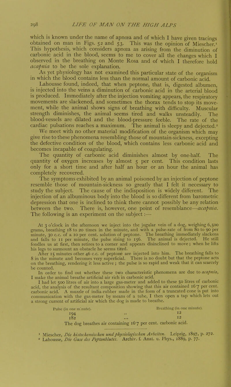 which is known under the name of apnoea and of which I have given tracings obtained on man in Figs. 52 and 53. This was the opinion of Miescher.' This hypothesis, which considers apncea as arising from the diminution of carbonic acid in the blood, seems to me to cover ail the changes which I observed in the breathing on Monte Rosa and of which I therefore hold acapnia to be the sole explanation. As yet physiology has not examined this particular state of the organism in which the Wood contains less than the normal amount of carbonic acid. Lahousse found, indeed, that when peptone, that is, digested albumen, is injected into the veins a diminution of carbonic acid in the arterial blood is produced. Immediately after the injection vomiting appears, the respiratory movements are slackened, and sometimes the thorax tends to stop its move- ment, while the animal shows signs of breathing with difficulty. Muscular strength diminishes, the animal seems tired and walks unsteadily. The blood-vessels are dilated and the blood-pressure feeble. The rate of the cardiac pulsations reaches a maximum. The animal is sleepy and dejected.^ We meet with no other material modification of the organism which may give rise to these phenomena resembling those of mountain-sickness, excepting the defective condition of the blood, which contains less carbonic acid and becomes incapable of coagulating. The quantity of carbonic acid diminishes almost by one-half. The quantity of oxygen increases by almost 5 per cent. This condition lasts only for a short time and after half an hour or an hour the animal has completely recovered. The symptoms exhibited by an animal poisoned by an injection of peptone resemble those of mountain-sickness so greatly that I felt it necessary to study the subject. The cause of the indisposition is widely different. The injection of an albuminous body into the blood is so different from barometric depression that one is inclined to think there cannot possibly be any relation between the two. There is, however, one point of resemblance—acapnia. The following is an experiment on the subject :—■ At 3 o'clock in the afternoon we inject into the jugular vein of a dog, weighing 6,500 grams, breathing 18 to 20 times in the minute, and with a pulse-rate of from 80 to 90 per minute, 30 c.c. of a 10 per cent, solution of peptone. The breathing immediately slackens and falls to 11 per minute, the pulse rising to 156. The animal is dejected. He still fondles us at first, then retires to a corner and appears disinclined to move ; when he lifts his legs to surmount an obstacle he seems tired. After 15 minutes other 46 c.c. of peptone are injected into him. The breathing falls to 8 in the minute and becomes very superficial. There is no doubt but that the peptone acts on the breathing, rendering it less active ; the pulse is so rapid and weak that it can scarcely be counted. In order to find out whether these two characteristic phenomena are due to acapnia, I make the animal breathe artificial air rich in carbonic acid. I had let 500 litres of air into a large gas-meter and added to these 50 litres of carbonic acid, the analysis of the resultant composition showing that this air contained 167 per cent, carbonic acid. A muzzle of india-rubber made in the form of a truncated cone is put into communication with the gas-meter by means of a lube, I then open a tap which lets out a strong current of artificial air which the dog is made to breathe. Pulse (in one niMiutc). BrcatliinR (in one minute). 194 .. 12 182 ... 12 The dog breathes air containing 167 per cent, carbonic acid. ' Miescher, Die histochemischen tindphysiologischen Arbeiten. Leipzig, 1897, p. 272. ' Lahousse, Die Case dcs PeptonbhUes. Archiv. f. Anal. u. Phys., 1889, p. 77.