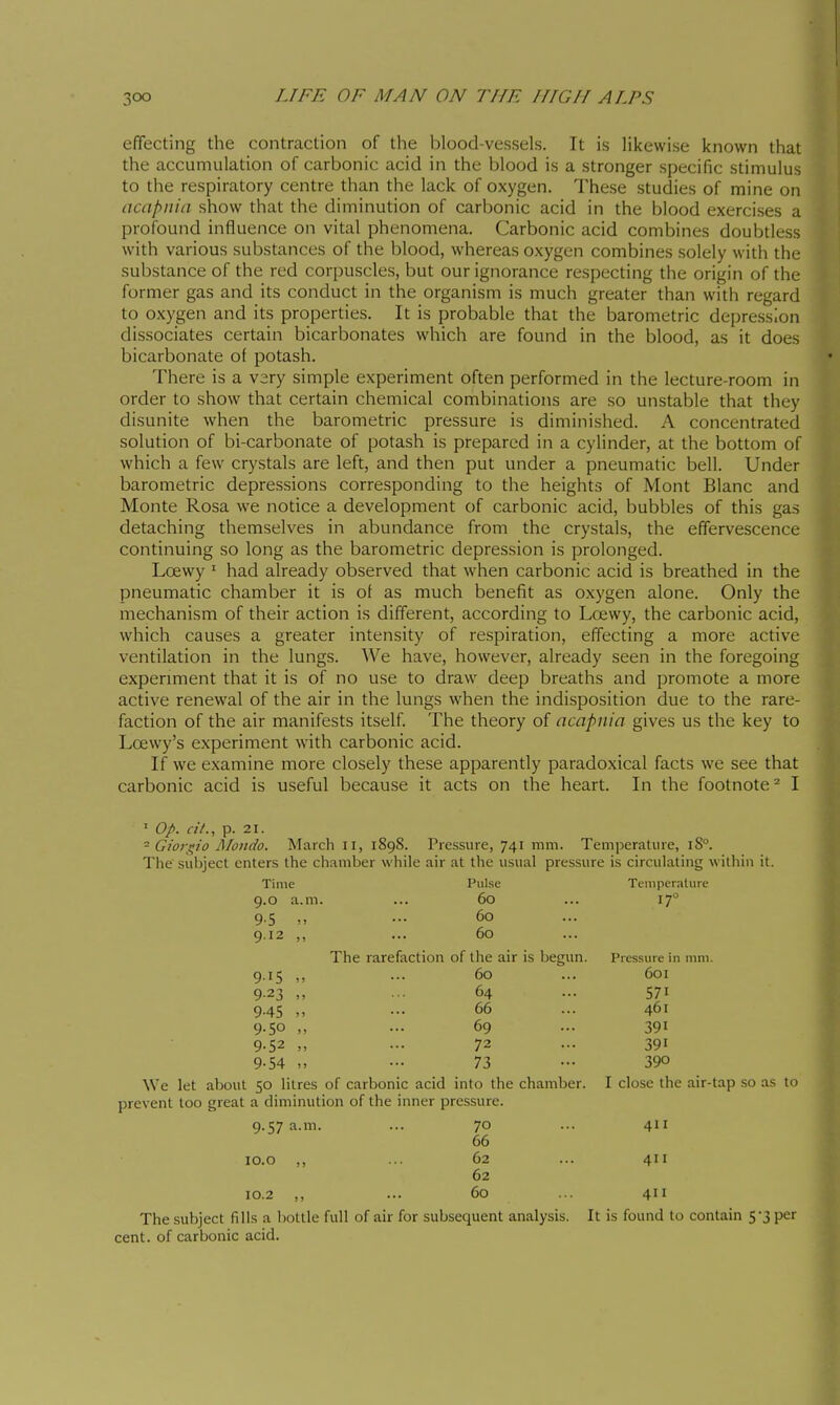 t 300 LIFE OF MAN ON THE HIGH ALPS effecting the contraction of the blood-vessels. It is likewise known that the accumulation of carbonic acid in the blood is a stronger specific stimulus to the respiratory centre than the lack of oxygen. These studies of mine on acapnia show that the diminution of carbonic acid in the blood exercises a profound influence on vital phenomena. Carbonic acid combines doubtless with various substances of the blood, whereas oxygen combines solely with the substance of the red corpuscles, but our ignorance respecting the origin of the former gas and its conduct in the organism is much greater than with regard to oxygen and its properties. It is probable that the barometric depression dissociates certain bicarbonates which are found in the blood, as it does bicarbonate of potash. There is a very simple experiment often performed in the lecture-room in order to show that certain chemical combinations are so unstable that they disunite when the barometric pressure is diminished. A concentrated solution of bi-carbonate of potash is prepared in a cylinder, at the bottom of which a few crystals are left, and then put under a pneumatic bell. Under barometric depressions corresponding to the heights of Mont Blanc and Monte Rosa we notice a development of carbonic acid, bubbles of this gas detaching themselves in abundance from the crystals, the effervescence continuing so long as the barometric depression is prolonged. Loewy ' had already observed that when carbonic acid is breathed in the pneumatic chamber it is of as much benefit as oxygen alone. Only the mechanism of their action is different, according to Loewy, the carbonic acid, which causes a greater intensity of respiration, effecting a more active ventilation in the lungs. We have, however, already seen in the foregoing expermient that it is of no use to draw deep breaths and promote a more active renewal of the air in the lungs when the indisposition due to the rare- faction of the air manifests itself. The theory of acapnia gives us the key to Loewy's experiment with carbonic acid. If we examine more closely these apparently paradoxical facts we see that carbonic acid is useful because it acts on the heart. In the footnote^ I ' Op. ci/., p. 21. ^ Gioi\^io Mondo. March 11, 1898. Pressure, 741 mm. Temperature, iS°. The subject enters the chamber while air at the usual pressure is circulating within it. Time Pulse Temperature 9.0 a.m. ... 60 ... 17° 9.5 ... 60 9.12 ,, ... 60 The rarefaction of the air is begun. Pressure in mm. 9.15 ,, ... 60 ... 601 9.23 ... 64 ... 571 9.45 „ ... 66 ... 461 9.50 „ ... 69 ... 391 9.52 ... 72 ... 391 9-54 „ ••• 73 - 390 We let about 50 litres of carbonic acid into the chamber. I close the air-tap .so as to prevent too great a diminution of the inner pressure. 9.57 a.m. ... 70 ... 411 66 lo.o ,, ... 62 ... 411 62 10.2 ,, ... 60 ... 411 The subject fills a bottle full of air for subsequent analysis. It is found to contain 5-3 per cent, of carbonic acid.