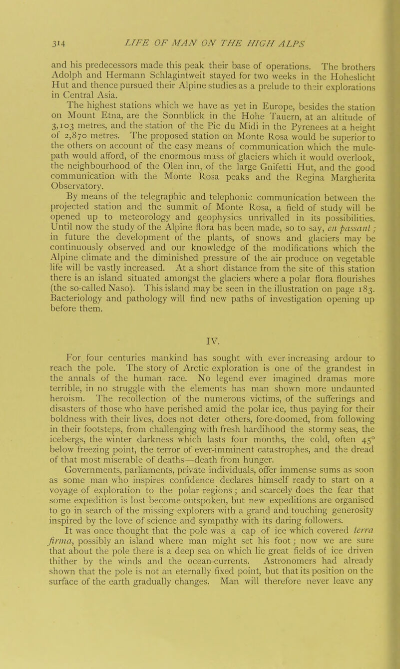 and his predecessors made this peak their base of operations. The brothers Adolph and Hermann Schlagintweit stayed for two weeks in the Hoheslicht Hut and thence pursued their Alpine studies as a prelude to th-ir explorations in Central Asia. The highest stations which we have as yet in Europe, besides the station on Mount Etna, are the Sonnblick in the Hohe Tauern, at an altitude of 3,103 metres, and the station of the Pic du Midi in the Pyrenees at a height of 2,870 metres. The proposed station on Monte Rosa would be superior to the others on account of the easy means of communication which the mule- path would afford, of the enormous mass of glaciers which it would overlook, the neighbourhood of the Olen inn, of the large Gnifetti Hut, and the good communication with the Monte Rosa peaks and the Regina Margherita Observatory. By means of the telegraphic and telephonic communication between the projected station and the summit of Monte Rosa, a field of study will be opened up to meteorology and geophysics unrivalled in its possibilities. Until now the study of the Alpine flora has been made, so to say, cn passant ; in future the development of the plants, of snows and glaciers may be continuously observed and our knowledge of the modifications which the Alpine climate and the diminished pressure of the air produce on vegetable life will be vastly increased. At a short distance from the site of this station there is an island situated amongst the glaciers where a polar flora flourishes (the so-called Naso). This island may be seen in the illustration on page 183. Bacteriology and pathology will find new paths of investigation opening up before them. IV. For four centuries mankind has sought with ever increasing ardour to reach the pole. The story of Arctic exploration is one of the grandest in the annals of the human race. No legend ever imagined dramas more terrible, in no struggle with the elements has man shown more undaunted heroism. The recollection of the numerous victims, of the sufferings and di.sasters of those who have perished amid the polar ice, thus paying for their boldness w^ith their lives, does not deter others, fore-doomed, from following in their footsteps, from challenging with fresh hardihood the stormy seas, the iceberg.s, the winter darkness which lasts four months, the cold, often 45° below freezing point, the terror of ever-imminent catastrophes, and the dread of that most miserable of deaths—death from hunger. Governments, parliaments, private individuals, offer immense sums as soon as some man who inspires confidence declares himself ready to start on a voyage of exploration to the polar regions ; and scarcely does the fear that some expedition is lost become outspoken, but new expeditions are organised to go in search of the missing explorers with a grand and touching generosity inspired by the love of science and sympathy with its daring followers. It was once thought that the pole was a cap of ice which covered Icrra firma, possibly an island where man might set his foot ; now we are sure that about the pole there is a deep sea on which lie great fields of ice driven thither by the winds and the ocean-currents. Astronomers had already shown that the pole is not an eternally fixed point, but that its position on the surface of the earth gradually changes. Man will therefore never leave any