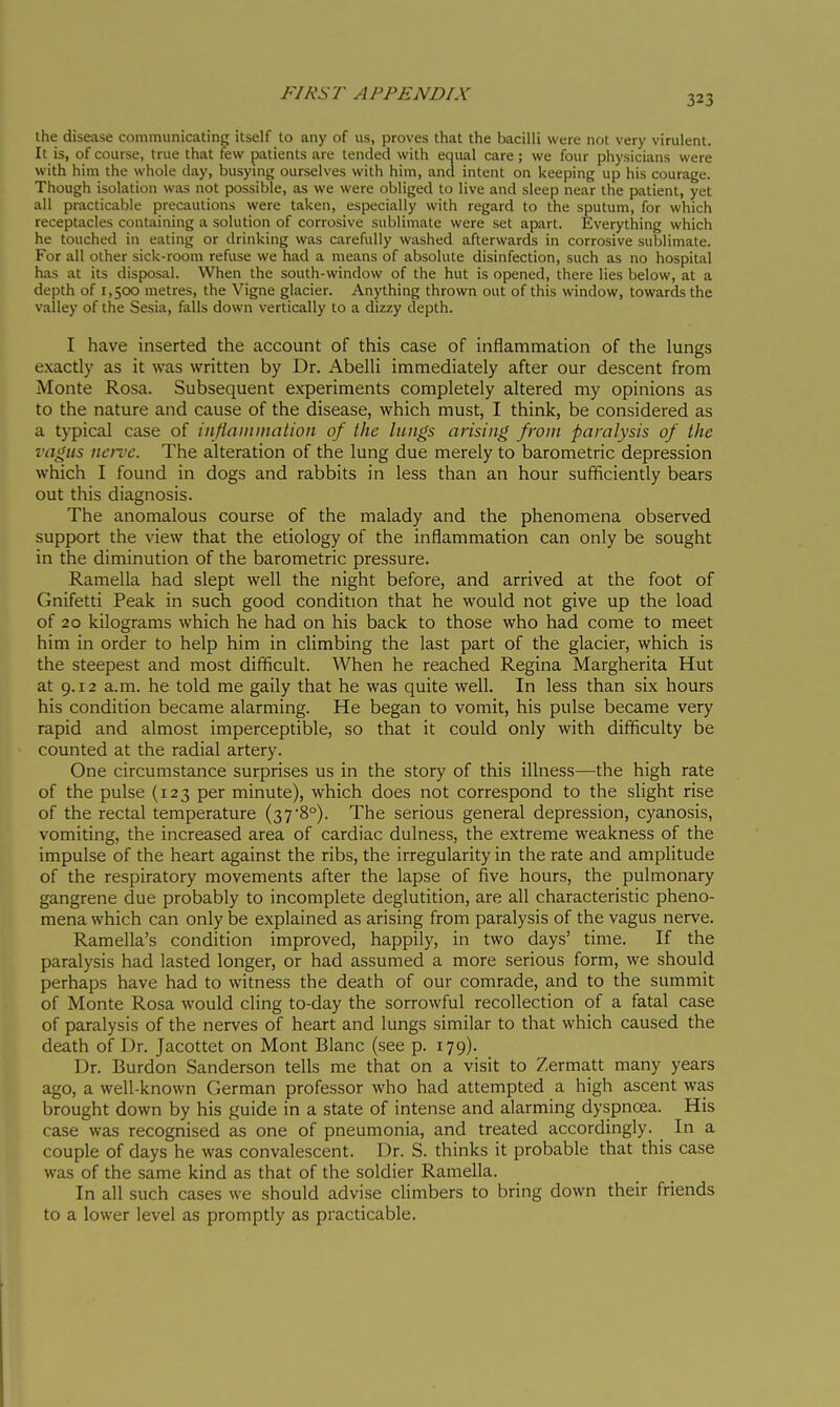 the disease communicating itself to any of us, proves that the bacilli were not very virulent. It is, of course, true that few patients are tended with equal care; we four physicians were with him the whole day, busying ourselves with him, and intent on keeping up his courage. Though isolation was not possible, as we were obliged to live and sleep near the patient, yet all practicable precautions were taken, especially with regard to the sputum, for which receptacles containing a solution of corrosive sublimate were set apart. Everything which he touched in eating or drinking was carefully washed afterwards in corrosive sublimate. For all other sick-room refuse we had a means of absolute disinfection, such as no hospital has at its disposal. When the south-window of the hut is opened, there lies below, at a depth of 1,500 metres, the Vigne glacier. Anything thrown out of this window, towards the valley of the Sesia, falls down vertically to a dizzy depth. I have inserted the account of this case of inflammation of the lungs exactly as it was written by Dr. Abelli immediately after our descent from Monte Rosa. Subsequent experiments completely altered my opinions as to the nature and cause of the disease, which must, I think, be considered as a typical case of infiamination of the lungs arising from paralysis of the vagus ncn>c. The alteration of the lung due merely to barometric depression which I found in dogs and rabbits in less than an hour sufficiently bears out this diagnosis. The anomalous course of the malady and the phenomena observed support the view that the etiology of the inflammation can only be sought in the diminution of the barometric pressure. Ramella had slept well the night before, and arrived at the foot of Gnifetti Peak in such good condition that he would not give up the load of 20 kilograms which he had on his back to those who had come to meet him in order to help him in climbing the last part of the glacier, which is the steepest and most difficult. When he reached Regina Margherita Hut at 9.12 a.m. he told me gaily that he was quite well. In less than six hours his condition became alarming. He began to vomit, his pulse became very rapid and almost imperceptible, so that it could only with difficulty be counted at the radial artery. One circumstance surprises us in the story of this illness—the high rate of the pulse (123 per minute), which does not correspond to the slight rise of the rectal temperature (37 8°). The serious general depression, cyanosis, vomiting, the increased area of cardiac dulness, the extreme weakness of the impulse of the heart against the ribs, the irregularity in the rate and amplitude of the respiratory movements after the lapse of five hours, the pulmonary gangrene due probably to incomplete deglutition, are all characteristic pheno- mena which can only be explained as arising from paralysis of the vagus nerve. Ramella's condition improved, happily, in two days' time. If the paralysis had lasted longer, or had assumed a more serious form, we should perhaps have had to witness the death of our comrade, and to the summit of Monte Rosa would cling to-day the sorrowful recollection of a fatal case of paralysis of the nerves of heart and lungs similar to that which caused the death of Dr. Jacottet on Mont Blanc (see p. 179). Dr. Burdon Sanderson tells me that on a visit to Zermatt many years ago, a well-known German professor who had attempted a high ascent was brought down by his guide in a state of intense and alarming dyspnoea. His case was recognised as one of pneumonia, and treated accordingly. In a couple of days he was convalescent. Dr. S. thinks it probable that this case was of the same kind as that of the soldier Ramella. In all such cases we should advise climbers to bring down their friends to a lower level as promptly as practicable.