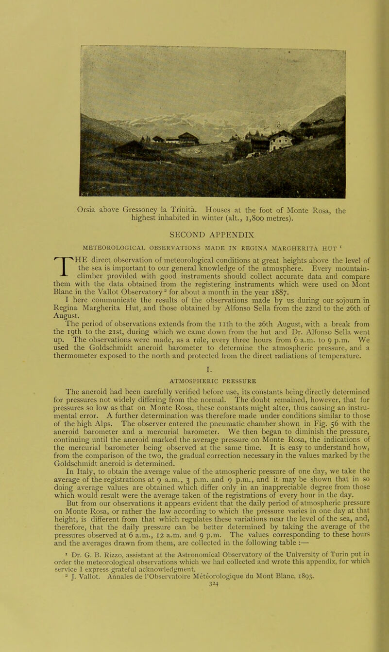 Orsia above Gressoney la Trinità. Houses at the foot of Monte Rosa, the highest inhabited in winter (alt., i,8oo metres). SECOND APPENDIX METEOROLOGICAL OBSERVATIONS MADE IN REGINA MARGHERITA HUT ' THE direct observation of meteorological conditions at great heights above the level of the sea is important to our general knowledge of the atmosphere. Every mountain- climber provided with good instruments should collect accurate data and compare them with the data obtained from the registering instruments which were used on Mont Blanc in the Vallot Observatory^ for about a month in the year 1887. I here communicate the results of the observations made by us during our sojourn in Regina Margherita Hut; and those obtained by Alfonso Sella from the 22nd to the 26th of August. The period of observations extends from the nth to the 26th August, with a break from the 19th to the 21st, during which we came down from the hut and Dr. Alfonso Sella went up. The observations were made, as a rule, every three hours from 6 a.m. to 9 p.m. We used the Goldschmidt aneroid barometer to determine the atmospheric pressure, and a thermometer exposed to the north and protected from the direct radiations of temperature. I. ATMOSPHERIC PRESSURE The aneroid had been carefully verified before use, its constants being directly determined for pressures not widely differing from the normal. The doubt remained, however, that for pressures so low as that on Monte Rosa, these constants might alter, thus causing an instru- mental error. A further determination was therefore made under conditions similar to those of the high Alps. The observer entered the pneumatic chamber shown in Fig. 56 with the aneroid barometer and a mercurial barometer. We then began to diminish the pressure, continuing until the aneroid marked the average pressure on Monte Rosa, the indications of the mercurial barometer being observed at the same time. It is easy to understand how, from the comparison of the two, the gradual correction necessary in the values marked by the Goldschmidt aneroid is determined. In Italy, to obtain the average value of the atmospheric pressure of one day, we take the average of the registrations at 9 a.m., 3 p.m. and 9 p.m., and it may be shown that in so doing average values are obtained which differ only in an inappreciable degree from those which would result were the average taken of the registrations of every hour in the day. But from our observations it appears evident that the daily period of atmospheric pressure on Monte Rosa, or rather the law according to which the pressure varies in one day at that height, is different from that which regulates these variations near the level of the sea, and, therefoi-e, that the daily pressure can be better determined by taking the average of the pressures observed at 6 a.m., 12 a.m. and 9 p.m. The values corresponding to these hours and the averages drawn from them, are collected in the following table :— ' Dr. G. B. Rizzo, assistant at the Astronomical Observatory of the University of Turin put in order the meteorological observations which we had collected and wrote this appendi.x, for which service I express grateful aeknowledj;meut. » J. Vallot. Annales de I'Observatoire Météorologique du Mont Blanc, 1893. .^24