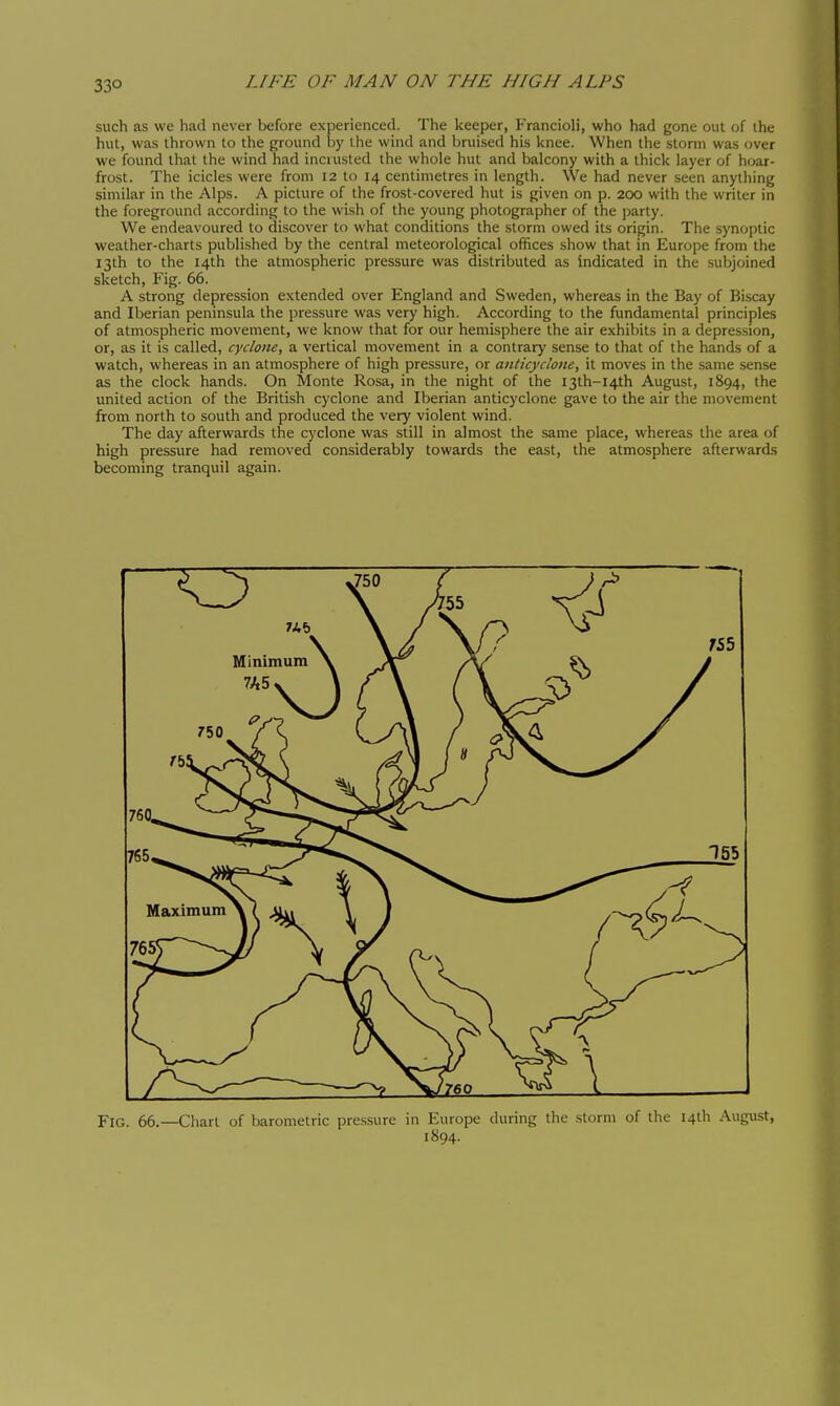 33° such as we had never before experienced. The keeper, Francioli, who had gone out of the hut, was thrown to the ground by the wind and bruised his knee. When the storm was over we found that the wind had incrusted the whole hut and balcony with a thick layer of hoar- frost. The icicles were from 12 to 14 centimetres in length. We had never seen anything similar in the Alps. A picture of the frost-covered hut is given on p. 200 with the writer in the foreground according to the wish of the young photographer of the party. We endeavoured to discover to what conditions the storm owed its origin. The synoptic weather-charts published by the central meteorological offices show that in Europe from the 13th to the 14th the atmospheric pressure was distributed as indicated in the subjoined sketch, Fig. 66. A strong depression extended over England and Sweden, whereas in the Bay of Biscay and Iberian peninsula the pressure was very high. According to the fundamental principles of atmospheric movement, we know that for our hemisphere the air exhibits in a depression, or, as it is called, cyclone, a vertical movement in a contrary sense to that of the hands of a watch, whereas in an atmosphere of high pressure, or anticyclone, it moves in the same sense as the clock hands. On Monte Rosa, in the night of the I3th-I4th August, 1894, the united action of the British cyclone and Iberian anticyclone gave to the air the movement from north to south and produced the very violent wind. The day afterwards the cyclone was still in almost the same place, whereas the area of high pressure had removed considerably towards the east, the atmosphere afterwards becoming tranquil again. Fig. 66.—Chart of barometric pressure in Europe during the storm of the I4tli August, 1894.