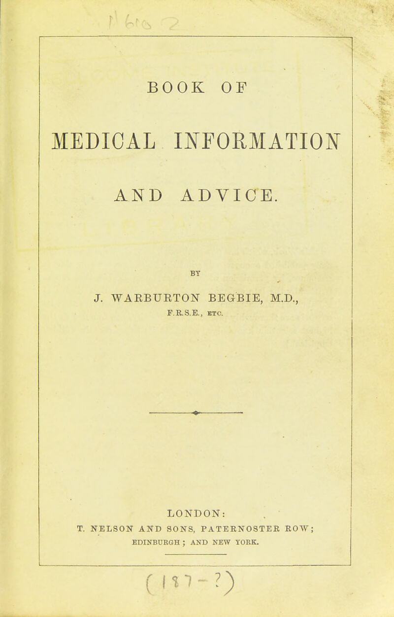 BOOK OF MEDICAL INFORMATION AND ADVICE. J. WAEBURTON BEGBIE, M.D., F.RS.E., ETC. LONDON: T. NELSON AND SONS, PATERNOSTER ROW; EDINBURGH ; AND NEW YORK. (in-?)