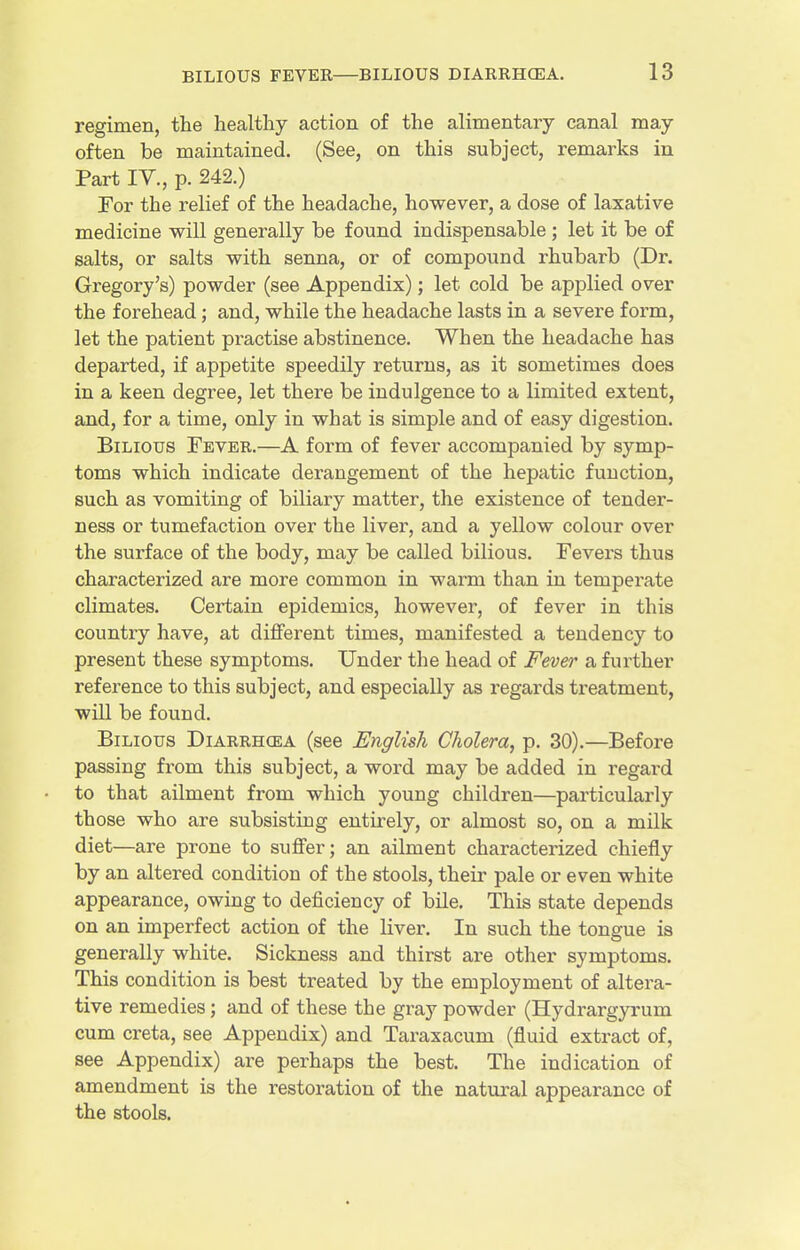 regimen, the healthy action of the alimentary canal may often be maintained. (See, on this subject, remarks in Part IV., p. 242.) For the relief of the headache, however, a dose of laxative medicine will generally be found indispensable ; let it be of salts, or salts with senna, or of compound rhubarb (Dr. Gregory's) powder (see Appendix); let cold be applied over the forehead; and, while the headache lasts in a severe form, let the patient practise abstinence. When the headache has departed, if appetite speedily returns, as it sometimes does in a keen degree, let there be indulgence to a limited extent, and, for a time, only in what is simple and of easy digestion. Bilious Tevee.—A form of fever accompanied by symp- toms which indicate derangement of the hepatic function, such as vomiting of biliary matter, the existence of tender- ness or tumefaction over the liver, and a yellow colour over the surface of the body, may be called bilious. Fevers thus characterized are more common in warm than in temperate climates. Certain epidemics, however, of fever in this country have, at different times, manifested a tendency to present these symptoms. Under the head of Fever a further reference to this subject, and especially as regards treatment, will be found. Bilious Diarrhcea (see English Cholera, p. 30).—Before passing from this subject, a word may be added in regard to that ailment from which young children—particularly those who are subsisting entirely, or almost so, on a milk diet—are prone to suffer; an ailment characterized chiefly by an altered condition of the stools, their pale or even white appearance, owing to deficiency of bile. This state depends on an imperfect action of the Kver. In such the tongue is generally white. Sickness and thirst are other symptoms. This condition is best treated by the employment of altera- tive remedies; and of these the gray powder (Hydrargyrum cum creta, see Appendix) and Taraxacum (fluid extract of, see Appendix) are perhaps the best. The indication of amendment is the restoration of the natural appearance of the stools.