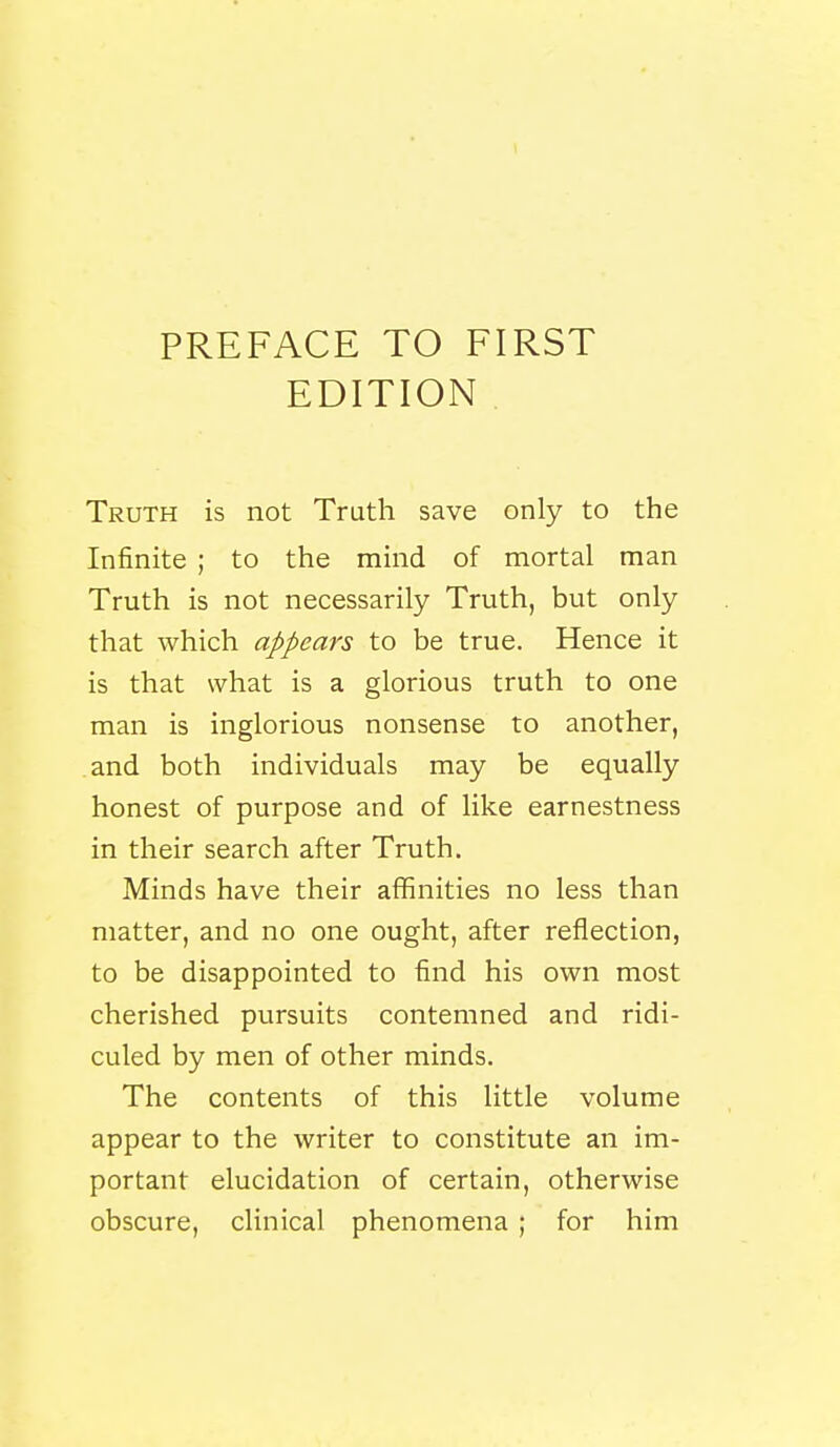 PREFACE TO FIRST EDITION . Truth is not Truth save only to the Infinite ; to the mind of mortal man Truth is not necessarily Truth, but only that which appears to be true. Hence it is that what is a glorious truth to one man is inglorious nonsense to another, and both individuals may be equally honest of purpose and of like earnestness in their search after Truth. Minds have their affinities no less than matter, and no one ought, after reflection, to be disappointed to find his own most cherished pursuits contemned and ridi- culed by men of other minds. The contents of this little volume appear to the writer to constitute an im- portant elucidation of certain, otherwise obscure, clinical phenomena ; for him