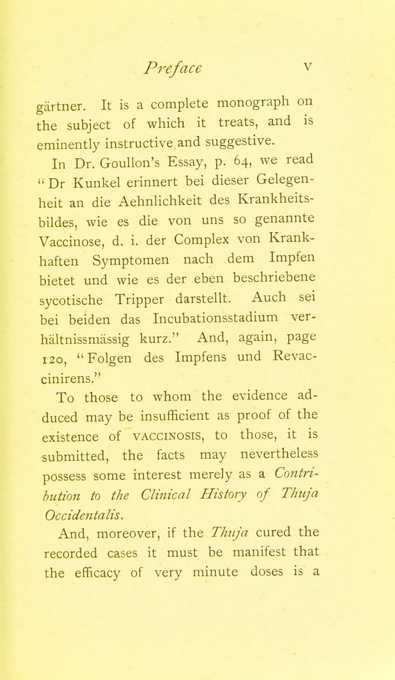 gartner. It is a complete monograph on the subject of which it treats, and is eminently instructive and suggestive. In Dr. Goullon's Essay, p. 64, we read  Dr Kunkel erinnert bei dieser Gelegen- heit an die Aehnlichkeit des Krankheits.- bildes, wie es die von uns so genannte Vaccinose, d. i. der Complex von Krank- haften Symptomen nach dem Impfen bietet und wie es der eben beschriebene sycotische Tripper darstellt. Auch sei bei beiden das Incubationsstadium ver- haltnissmassig kurz. And, again, page 120, Folgen des Impfens und Revac- cinirens. To those to whom the evidence ad- duced may be insufficient as proof of the existence of vaccinosis, to those, it is submitted, the facts may nevertheless possess some interest merely as a Contri- bution to the Clinical History of Thuja Occidentalis. And, moreover, if the Thuja cured the recorded cases it must be manifest that the efficacy of very minute doses is a