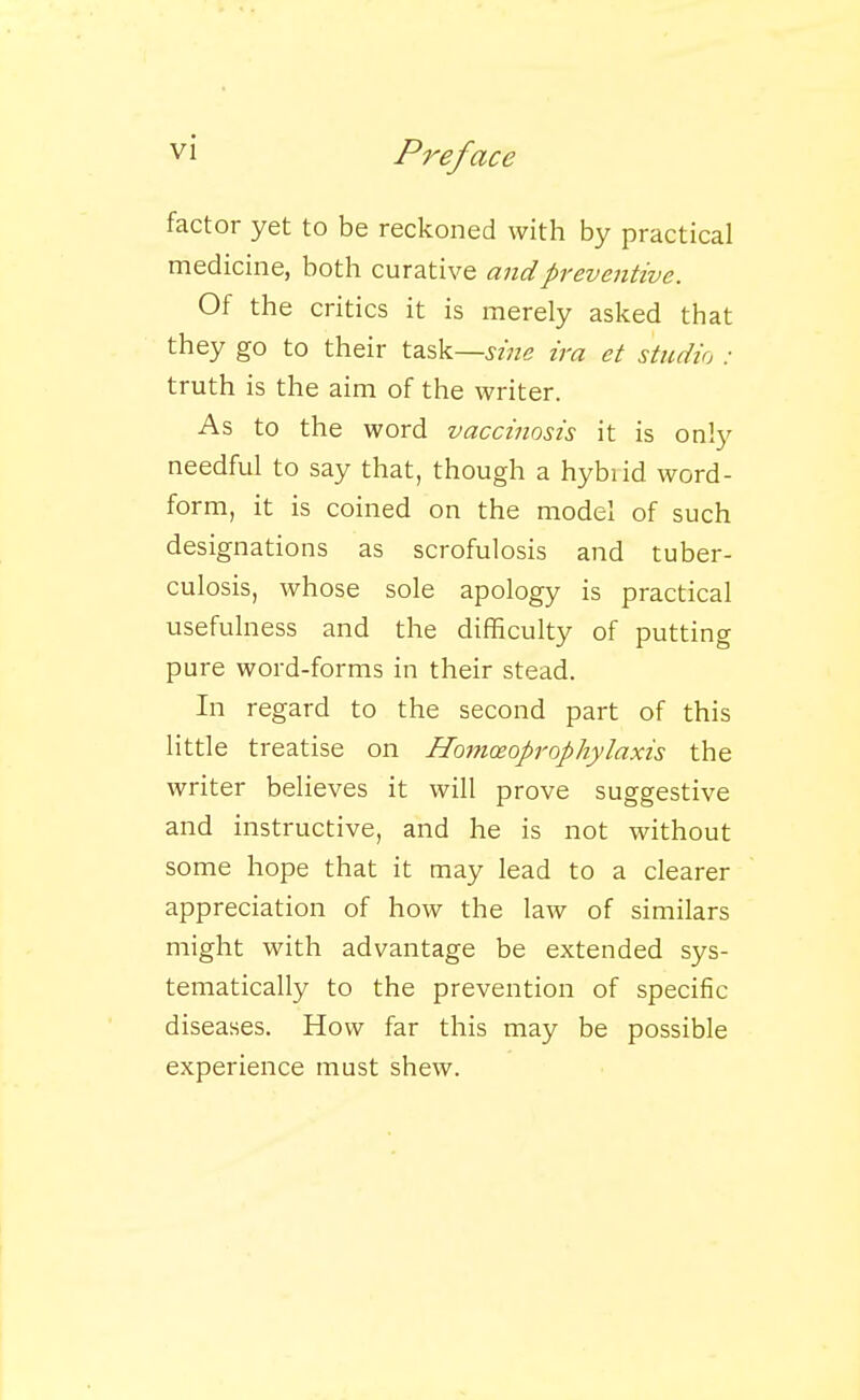 factor yet to be reckoned with by practical medicine, both curative and preventive. Of the critics it is merely asked that they go to their task—sine ira et studio : truth is the aim of the writer. As to the word vaccinosis it is only needful to say that, though a hybiid word- form, it is coined on the model of such designations as scrofulosis and tuber- culosis, whose sole apology is practical usefulness and the difficulty of putting pure word-forms in their stead. In regard to the second part of this little treatise on Homoeoprophylaxis the writer believes it will prove suggestive and instructive, and he is not without some hope that it may lead to a clearer appreciation of how the law of similars might with advantage be extended sys- tematically to the prevention of specific diseases. How far this may be possible experience must shew.