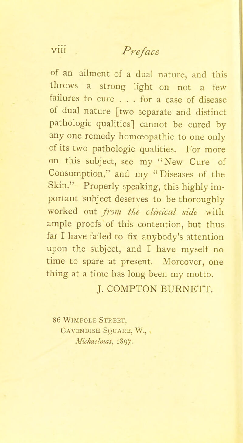 of an ailment of a dual nature, and this throws a strong light on not a few failures to cure ... for a case of disease of dual nature [two separate and distinct pathologic qualities] cannot be cured by any one remedy homoeopathic to one only of its two pathologic qualities. For more on this subject, see my  New Cure of Consumption, and my Diseases of the Skin. Properly speaking, this highly im- portant subject deserves to be thoroughly worked out from the clinical side with ample proofs of this contention, but thus far I have failed to fix anybody's attention upon the subject, and I have myself no time to spare at present. Moreover, one thing at a time has long been my motto. J. COMPTON BURNETT. 86 Wimpole Street, Cavendish Square, W., Michaelmas, 1897.