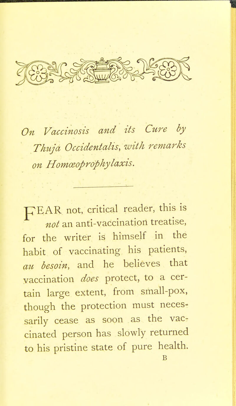On Vaccinosis and its Cure by Thuja Occidentalism with remarks on Homceoprophylaxis. pEAR not, critical reader, this is not an anti-vaccination treatise, for the writer is himself in the habit of vaccinating his patients, au besom, and he believes that vaccination does protect, to a cer- tain large extent, from small-pox, though the protection must neces- sarily cease as soon as the vac- cinated person has slowly returned to his pristine state of pure health. B