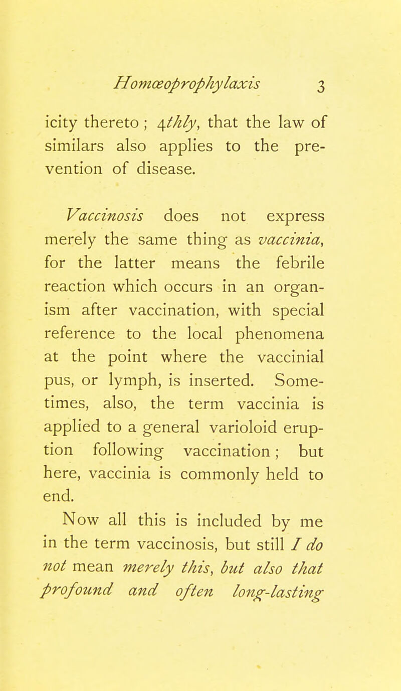 icity thereto ; /[tkly, that the law of similars also applies to the pre- vention of disease. Vaccinosis does not express merely the same thing as vaccinia, for the latter means the febrile reaction which occurs in an organ- ism after vaccination, with special reference to the local phenomena at the point where the vaccinial pus, or lymph, is inserted. Some- times, also, the term vaccinia is applied to a general varioloid erup- tion following vaccination; but here, vaccinia is commonly held to end. N ow all this is included by me in the term vaccinosis, but still / do not mean merely this, but also that profound and often long-lasting