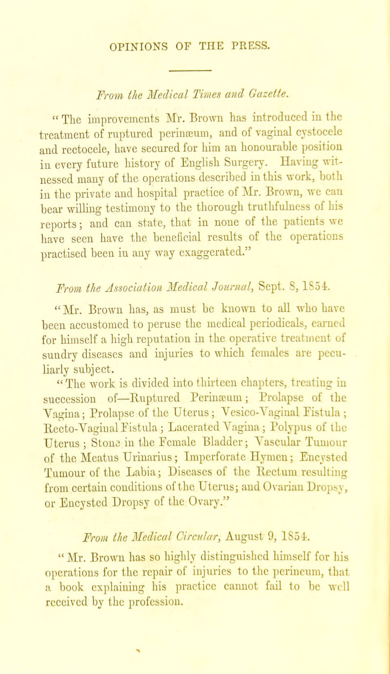 From the Medical Times and Gazelle.  The improvements Mr. Brown has introduced in the treatment of ruptured perinceum, and of vaginal cystocele and rectocele, have secured for him an honourable position in every future history of English Surgery. Having wit- nessed many of the operations described in this work, both in the private and hospital practice of Mr. Brown, we can bear willing testimony to the thorough truthfulness of his reports; and can state, that in none of the patients we have seen have the beneficial results of the operations practised been iu any way exaggerated. From the Association Medical Journal, Sept. 8,1S54. Mr. Brown has, as must be known to all who have been accustomed to peruse the medical periodicals, earned for himself a high reputation in the operative treatment of sundry diseases and injuries to which females are pecu- liarly subject.  The work is divided into thirteen chapters, treating in succession of—Ruptured Perinamm; Prolapse of the Vagina; Prolapse of the Uterus; Vesico-Vaginal Fistula ; Recto-Vagiual Fistula; Lacerated Vagina; Polypus of the Uterus ; Stone in the Female Bladder; Vascular Tumour of the Meatus Urinarius; Imperforate Hymen; Encysted Tumour of the Labia; Diseases of the llectum resulting from certain conditions of the Uterus; aud Ovarian Dropsy . or Encysted Dropsy of the Ovary.'' From the Medical Circular, August 9, ISoi.  Mr. Brown has so highly distinguished himself for his operations for the repair of injuries to the perineum, that a. book explaining his practice cannot fail to be well received by the profession.