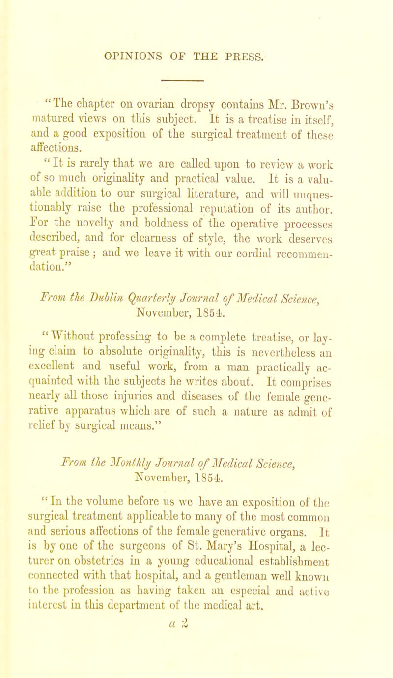  The chapter cm ovarian dropsy contains Mr. Brown's matured views on this subject. It is a treatise in itself, and a good exposition of the surgical treatment of these affections.  It is rarely that we are called upon to review a work of so much originality and practical value. It is a valu- able addition to our surgical literature, and will unques- tionably raise the professional reputation of its author. For the novelty and boldness of the operative processes described, and for clearness of style, the work deserves great praise ; and we leave it with our cordial recommen- dation. From the Dublin Quarterly Journal of Medical Science, November, 1854. Without professing to be a complete treatise, or lay- ing claim to absolute originality, this is nevertheless an excellent and useful work, from a man practically ac- quainted with the subjects he writes about. It comprises nearly all those injuries and diseases of the female gene- rative apparatus which are of such a nature as admit of relief by surgical means. From I lie Monthly Journal of Medical Science, November, 1854. In the volume before us we have an exposition of the surgical treatment applicable to many of the most common and serious affections of the female generative organs. It, is by one of the surgeons of St. Mary's Hospital, a lec- turer on obstetrics in a young educational establishment connected with that hospital, and a gentleman well known Id the profession ;is having taken an especial aud active interest in this department of the medical art. a ;l