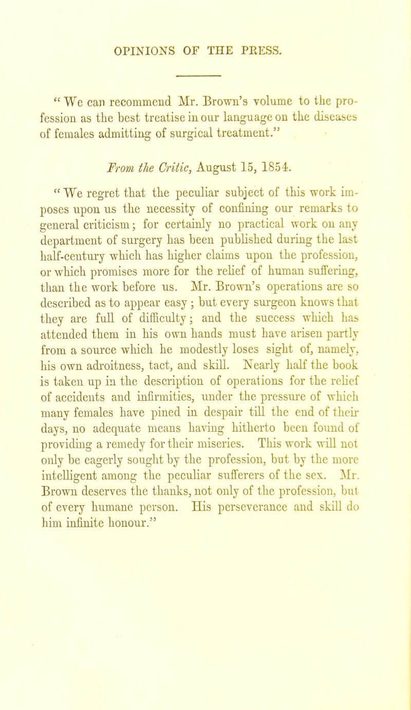  We can recommend Mr. Brown's volume to the pro- fession as the best treatise in our language on the diseases of females admitting of surgical treatment. From the Critic, August 15, 1854. We regret that the peculiar subject of this work im- poses upon us the necessity of confining our remarks to general criticism; for certainly no practical work on any department of surgery has been published during the last half-century which has higher claims upon the profession, or which promises more for the relief of human suffering, than the work before us. Mr. Brown's operations are so described as to appear easy ; but every surgeon knows that they are full of difficulty; and the success which has attended them iu his own hands must have arisen partly from a source which he modestly loses sight of, namely, bis own adroitness, tact, and skill. Nearly half the book is taken up in the description of operations for the relief of accidents and infirmities, under the pressure of which many females have pined in despair till the end of their days, no adequate means having hitherto been found of providing a remedy for their miseries. This work will not only be eagerly sought by the profession, but by the more intelligent among the peculiar sufferers of the sex. Mr. Brown deserves the thanks, not only of the profession, bul of every humane person. His perseverance and skill do him infinite honour.