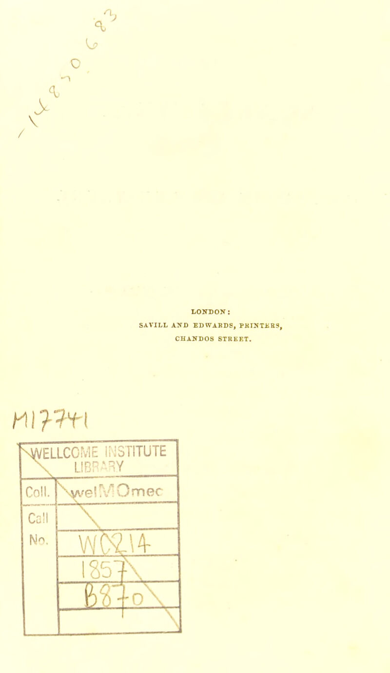 n. \ LONDON: SAVILL AND ED WARDS, PKINTJSES, CHANDOS STREET. NA/ELLCOME STITUTE \ L!Br'^Y Coll. Cell No. >^vel»v!Umec \ WC8.14- 1 OJ ' ■ \ & i ■ v