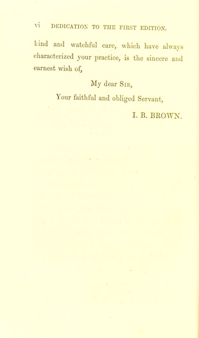 kind and watchful care, which have always characterized your practice, is the sincere and earnest wish o£ My dear Sir, Your faithful and obliged Servant, I. B. BROYTN.