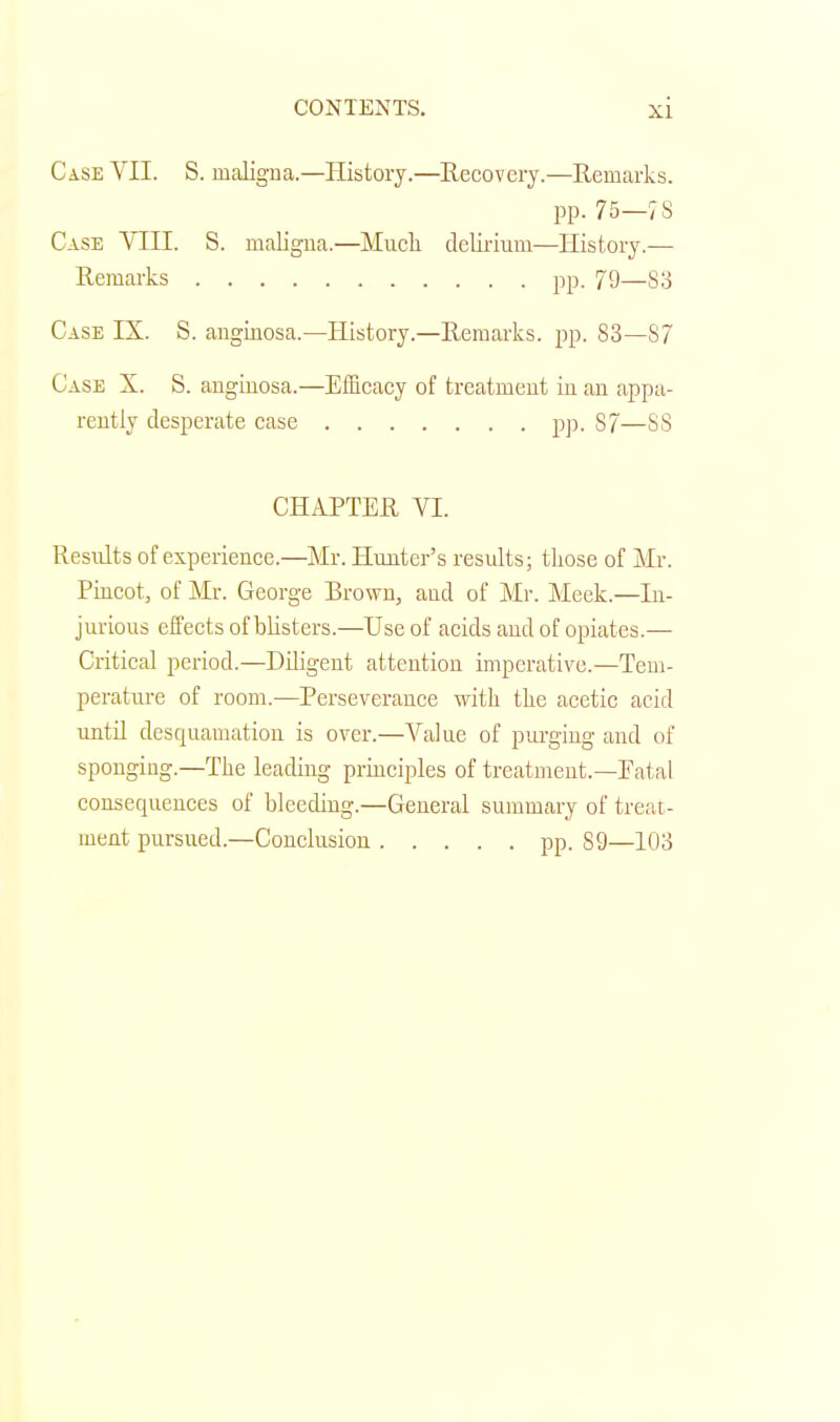 Case VII. S. maligna.—History.—Recovery.—Remarks. pp. 75—78 Case VIII. S. maligna.—Much delirium—History.— Remarks pp. 79—S3 Case IX. S. anginosa.—History.—Remarks, pp. 83—S7 Case X. S. anginosa.—Efficacy of treatment in an appa- rently desperate case pp. S7—88 CHAPTER VI. Results of experience.—Mr. Hunter's results; those of Mr. Pincot, of Mr. George Brown, and of Mr. Meek.—In- jurious effects of blisters.—Use of acids and of opiates.— Critical period.—Diligent attention imperative.—Tem- perature of room.—Perseverance with the acetic acid until desquamation is over.—Value of purging and of sponging.—The leading principles of treatment.— Fatal consequences of bleeding.—General summary of treat- ment pursued.—Conclusion pp. 89—103