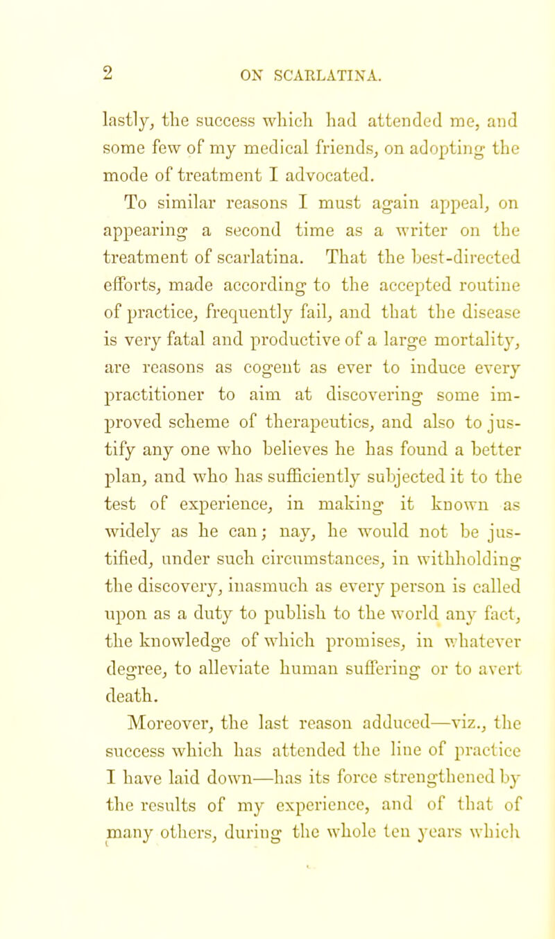 lastly, the success which had attended me, and some few of my medical friends, on adopting the mode of treatment I advocated. To similar reasons I must again appeal, on appearing a second time as a writer on the treatment of scarlatina. That the best-directed efforts, made according to the accepted routine of practice, frequently fail, and that the disease is very fatal and productive of a large mortality, are reasons as cogent as ever to induce every practitioner to aim at discovering some im- proved scheme of therapeutics, and also to jus- tify any one who believes he has found a better plan, and who has sufficiently subjected it to the test of experience, in making it known as widely as he can; nay, he would not be jus- tified, under such circumstances, in withholding the discovery, inasmuch as every person is called upon as a duty to publish to the world any fact, the knowledge of which promises, in whatever decree, to alleviate human sufferins: or to avert death. Moreover, the last reason adduced—viz., the success which has attended the line of practice I have laid down—has its force strengthened by the results of my experience, and of that of many others, during the whole ten years which