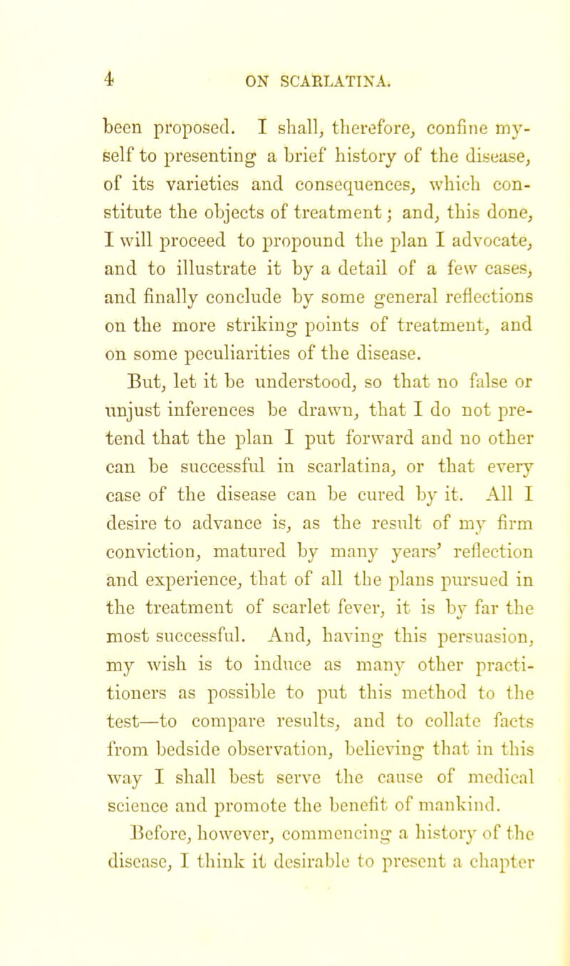 been proposed. I shall, therefore, confine my- self to presenting a brief history of the disease, of its varieties and consecpiences, which con- stitute the objects of treatment; and, this done, I will proceed to propound the plan I advocate, and to illustrate it by a detail of a few cases, and finally conclude by some general reflections on the more striking points of treatment, and on some peculiarities of the disease. But, let it be understood, so that no false or unjust inferences be drawn, that I do not pre- tend that the plan I put forward arid no other can be successful in scarlatina, or that every case of the disease can be cured by it. All I desire to advance is, as the result of my firm conviction, matured by many years' reflection and experience, that of all the plans pursued in the treatment of scarlet fever, it is by far the most successful. And, having this persuasion, my wish is to induce as many other practi- tioners as possible to put this method to the test—to compare results, and to collate finis from bedside observation, believing that in this way I shall best serve the cause of medical science and promote the benefit of mankind. Before, however, commencing a history of the disease, I think it desirable to present a chapter