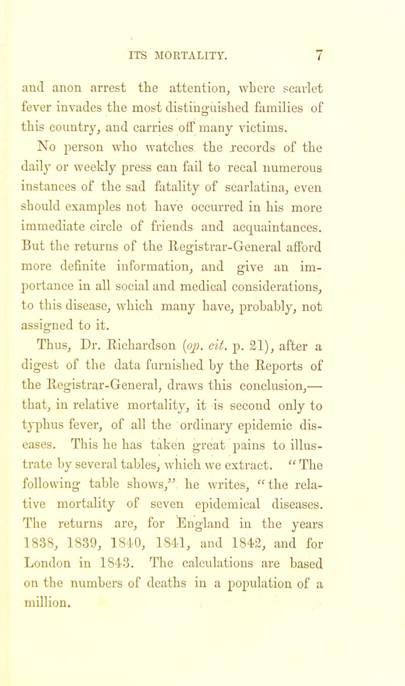 and anon arrest the attention, where scarlet fever invades the most distinguished families of this country, and carries off many victims. No person who watches the records of the daily or weekly press can fail to recal numerous instances of the sad fatality of scarlatina, even should examples not have occurred in his more immediate circle of friends and accpiaintances. But the returns of the Registrar-General afford more definite information, and give an im- portance in all social and medical considerations, to this disease, which many have, probably, not assigned to it. Thus, Dr. Richardson (op. cit. p. 21), after a digest of the data furnished by the Reports of the Registrar-General, draws this conclusion,— that, in relative mortality, it is second only to typhus fever, of all the ordinary epidemic dis- eases. This he has taken great pains to illus- trate by several tables, which we extract.  The following table shows, he writes, the rela- tive mortality of seven epidemical diseases. The returns are, for England in the years 1838, 1839, 1810, 1811, and 1842, and for London in 1843. The calculations are based on the numbers of deaths in a population of a million.