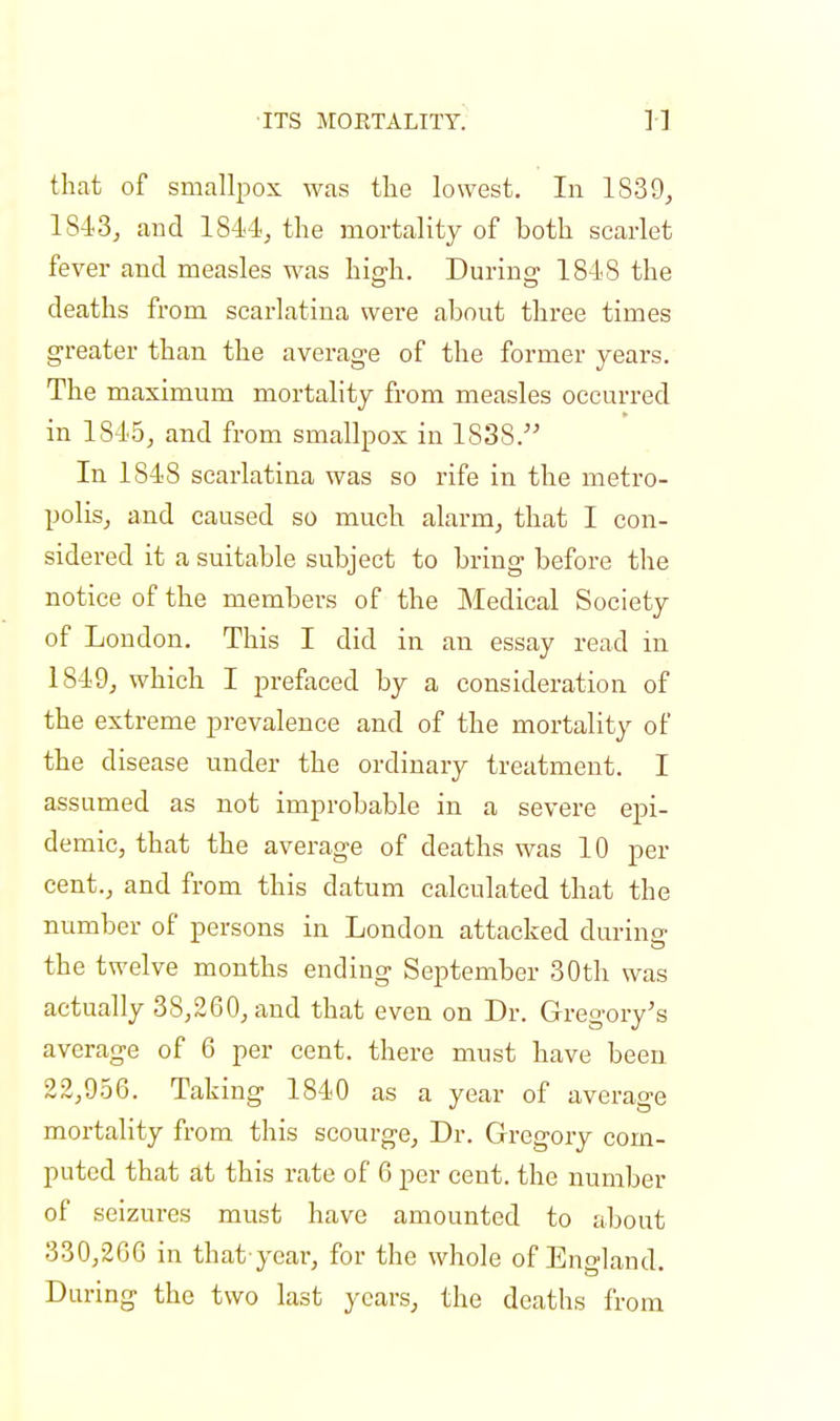 that of smallpox was the lowest. In 1839, 1S43, and 1844, the mortality of both scarlet fever and measles was high. During 1818 the deaths from scarlatina were about three times greater than the average of the former years. The maximum mortality from measles occurred in 1845, and from smallpox in 1838. In 1848 scarlatina was so rife in the metro- polis, and caused so much alarm, that I con- sidered it a suitable subject to bring before the notice of the members of the Medical Society of London. This I did in an essay read in 1849, which I prefaced by a consideration of the extreme prevalence and of the mortality of the disease under the ordinary treatment. I assumed as not improbable in a severe epi- demic, that the average of deaths was 10 per cent., and from this datum calculated that the number of persons in London attacked during the twelve months ending September 30th was actually 38,260, and that even on Dr. Gregory's average of 6 per cent, there must have been 22,956. Taking 1840 as a year of average mortality from this scourge, Dr. Gregory com- puted that at this rate of 6 per cent, the number of seizures must have amounted to about 330,266 in that year, for the whole of England. During the two last years, the deaths from