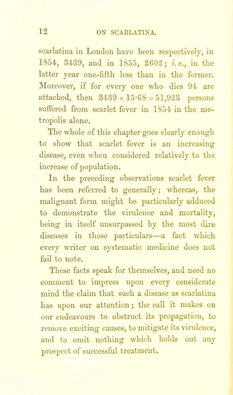 scarlatina in London have been respectively, in 1854, 3439, and in 1855, 2G02; i.e., in the latter year one-fifth less than in the former. Moreover, if for every one who dies 94 are attacked, then 3439 x 15-68 = 51,923 persons suffered from scarlet fever in 1854 in the me- tropolis alone. The whole of this chapter goes clearly enough to show that scarlet fever is an increasing disease, even when considered relatively to the increase of population. In the preceding observations scarlet fever has been referred to generally; whereas, the malignant form might be particularly adduced to demonstrate the virulence and mortality, being in itself unsurpassed by the most dire diseases in those particulars—a fact which every writer on systematic medicine does not fail to note. These facts speak for themselves, and need no comment to impress upon every considerate mind the claim that such a disease as scarlatina has upon our attention; the call it makes on our endeavours to obstruct its propagation, to remove exciting causes, to mitigate its virulence, and to omit nothing which holds out any prospect of successful treatment.