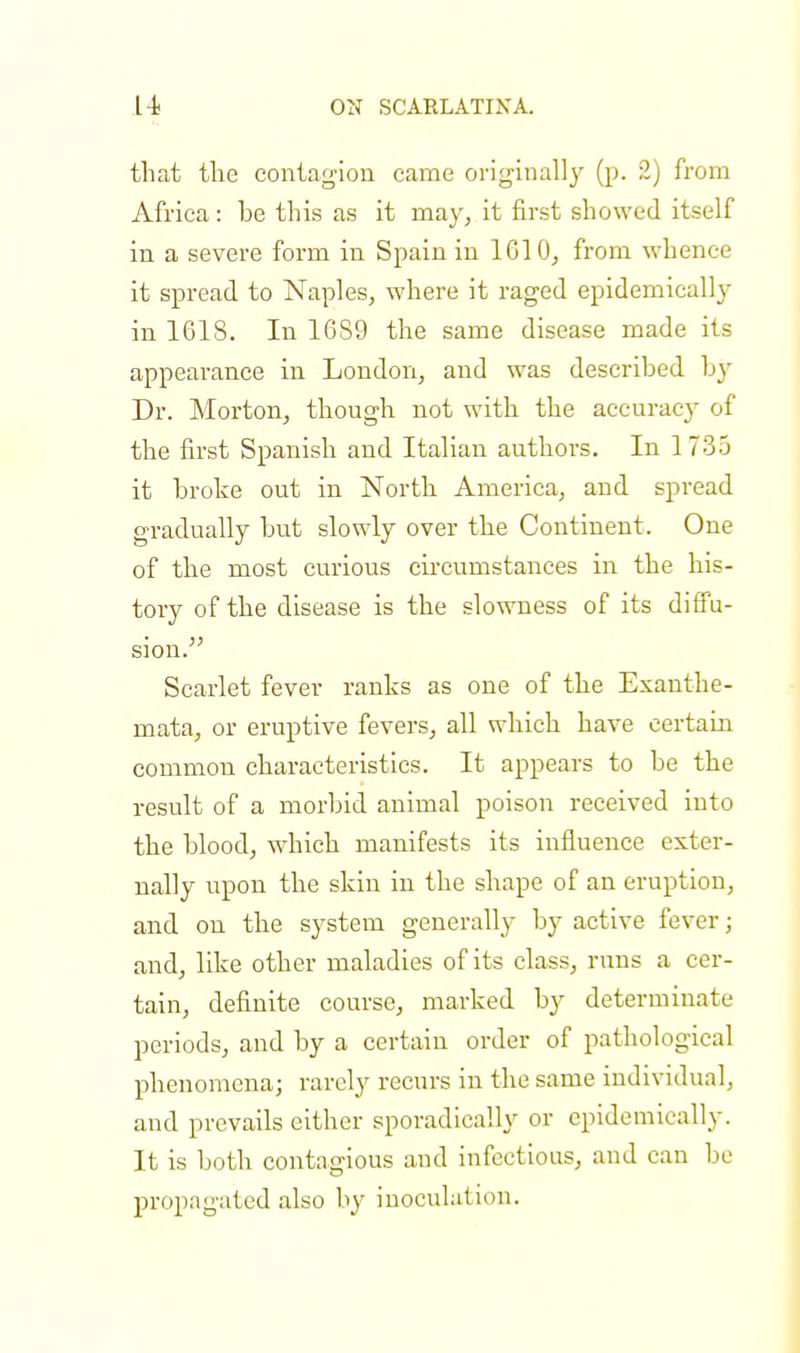that the contagion came originally (p. 2) from Africa: he this as it may, it first showed itself in a severe form in Spain in 1610, from whence it spread to Naples, where it raged epidemically in 1618. In 16S9 the same disease made its appearance in London, and was described by Dr. Morton, though not with the accuracy of the first Spanish and Italian authors. In 1735 it broke out in North America, and spread gradually but slowly over the Continent. One of the most curious circumstances in the his- tory of the disease is the slowness of its diffu- sion. Scarlet fever ranks as one of the Exanthe- mata, or eruptive fevers, all which have certain common characteristics. It appears to be the result of a morbid animal poison received into the blood, which manifests its influence exter- nally upon the skin in the shape of an eruption, and on the system generally by active fever; and, like other maladies of its class, runs a cer- tain, definite course, marked by determinate periods, and by a certain order of pathological phenomena; rarely recurs in the same individual, and prevails either sporadically or epidemically. It is both contagious and infectious, and can be propagated also by inoculation.