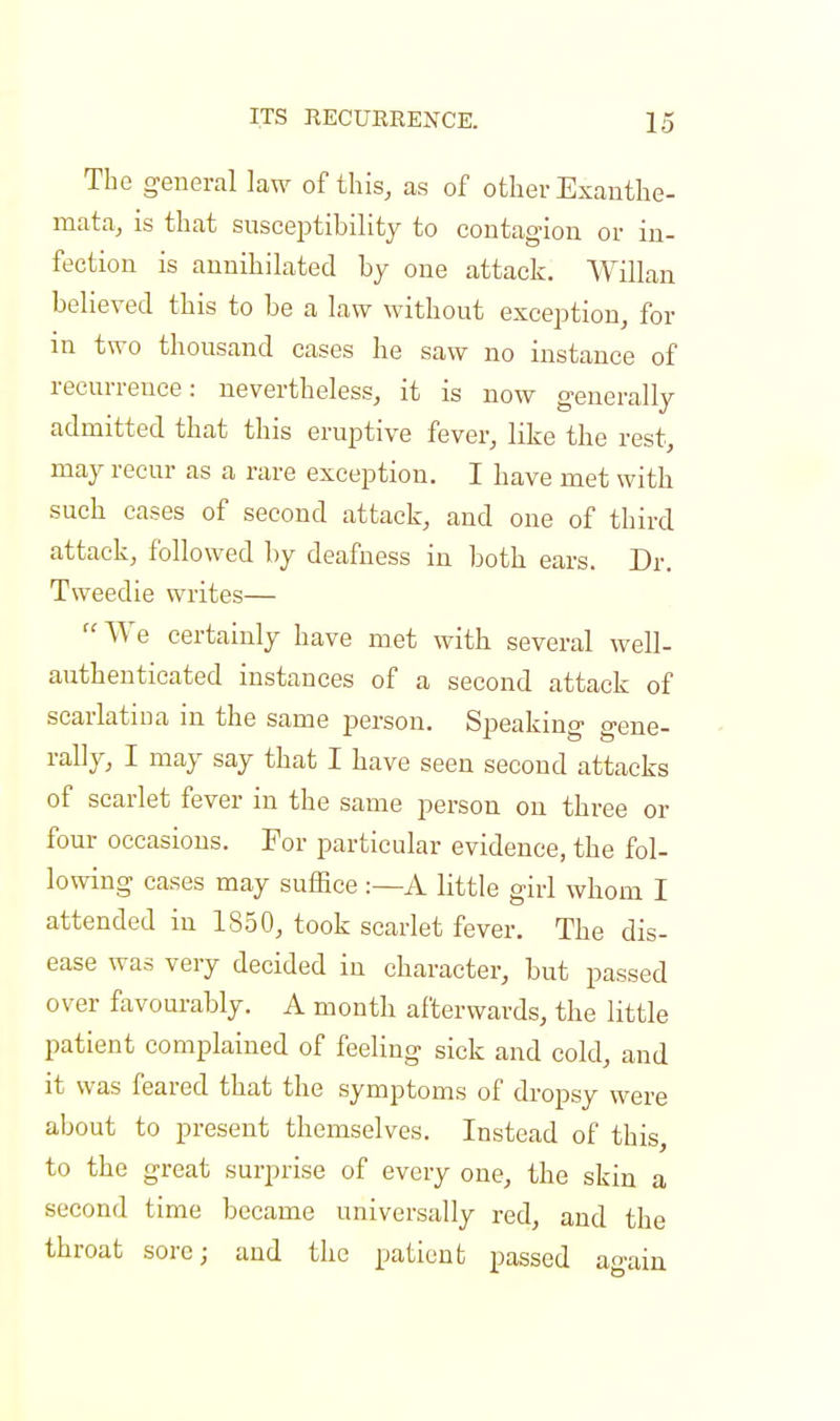The general law of this, as of other Exanthe- mata, is that susceptibility to contagion or in- fection is annihilated by one attack. Willan believed this to be a law without exception, for in two thousand cases he saw no instance of recurrence: nevertheless, it is now generally admitted that this eruptive fever, like the rest, may recur as a rare exception. I have met with such cases of second attack, and one of third attack, followed by deafness in both ears. Dr. Tweedie writes—  We certainly have met with several well- authenticated instances of a second attack of scarlatina in the same person. Speaking gene- rally, I may say that I have seen second attacks of scarlet fever in the same person on three or four occasious. For particular evidence, the fol- lowing cases may suffice :—A little girl whom I attended in 1850, took scarlet fever. The dis- ease was very decided iu character, but passed over favourably. A month afterwards, the little patient complained of feeling sick and cold, and it was feared that the symptoms of dropsy were about to present themselves. Instead of this, to the great surprise of every one, the skin a second time became universally red, and the throat sore; and the patient passed again