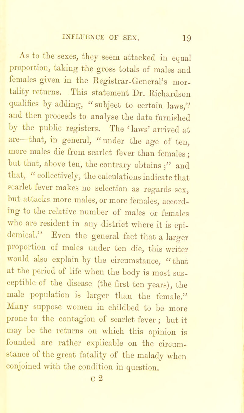 As to the sexes, they seem attacked in equal proportion, taking the gross totals of males and females given in the Registrar-General's mor- tality returns. This statement Dr. Richardson qualifies by adding,  subject to certain laws, and then proceeds to analyse the data furnished by the public registers. The ' laws' arrived at are—that, in general, under the age of ten, more males die from scarlet fever than females; but that, above ten, the contrary obtains ; and that,  collectively, the calculations indicate that scarlet fever makes no selection as regards sex, but attacks more males, or more females, accord- ing to the relative number of males or females who are resident in any district where it is epi- demical. Even the general fact that a larger proportion of males under ten die, this writer would also explain by the circumstance,  that at the period of life when the body is most sus- ceptible of the disease (the first ten years), the male population is larger than the female. Many suppose women in childbed to be more prone to the contagion of scarlet fever; but it may be the returns on which this opinion is founded are rather explicable on the circum- stance of the great fatality of the malady when conjoined with the condition in question. C 2