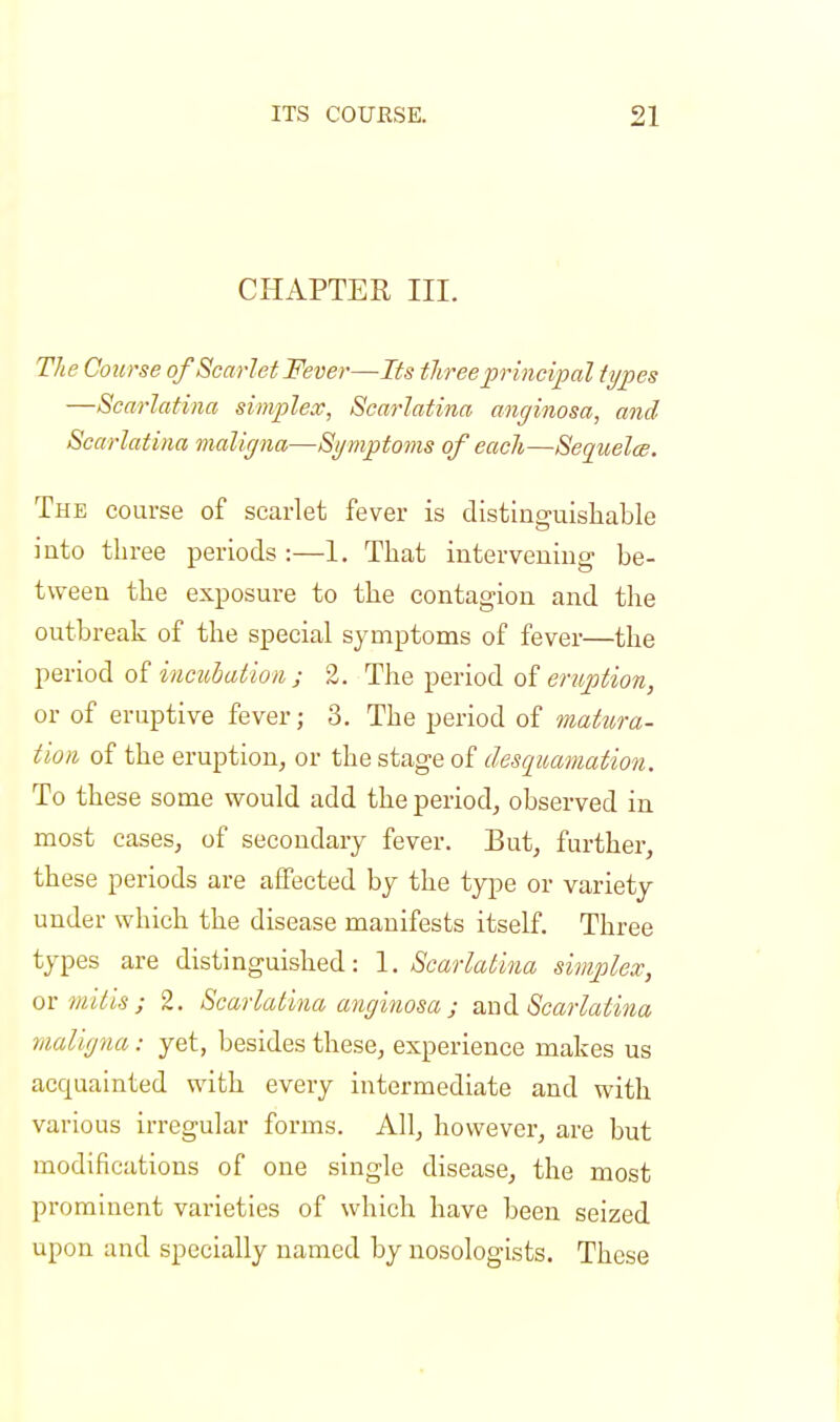 CHAPTER III. The Course of Scarlet Fever—Its three principal types —Scarlatina simplex, Scarlatina anginosa, and Scarlatina maligna—Symptoms of each—Sequelce. The course of scarlet fever is distinguishable into three periods :—1. That intervening be- tween the exposure to the contagion and the outbreak of the special symptoms of fever—the period of incubation ; 2. The period of eruption, or of eruptive fever; 3. The period of matura- tion of the eruption, or the stage of desquamation. To these some would add the period, observed in most cases, of secondary fever. But, further, these periods are affected by the type or variety under which the disease manifests itself. Three types are distinguished: 1. Scarlatina simplex, ovmitis; 2. Scarlatina anginosa j and Scarlatina maligna : yet, besides these, experience makes us accjuainted with every intermediate and with various irregular forms. All, however, are but modifications of one single disease, the most prominent varieties of which have been seized upon and specially named by nosologists. These
