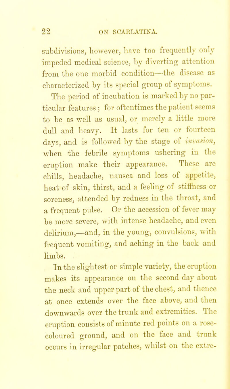 subdivisions, however, have too frequently only- impeded medical science, hy diverting attention from the one morbid condition—the disease as characterized hy its special group of symptoms. The period of incubation is marked by no par- ticular features; for oftentimes the patient seems to be as well as usual, or merely a little more dull and heavy. It lasts for ten or fourteen days, and is followed by the stage of invasion, when the febrile symptoms ushering in the eruption make their appearance. These are chills, headache, nausea and loss of appetite, heat of skin, thirst, and a feeling of stiffness or soreness, attended by redness in the throat, and a frequent pulse. Or the accession of fever may be more severe, with intense headache, and even delirium,—and, in the young, convulsions, with frequent vomiting, and aching in the back and limbs. In the slightest or simple variety, the eruption makes its appearance on the second day about the neck and upper part of the chest, and thence at once extends over the face above, and then downwards over the trunk and extremities. The eruption consists of minute red points on a rose- coloured ground, and on the face and trunk occurs in irregular patches, whilst on the extre-