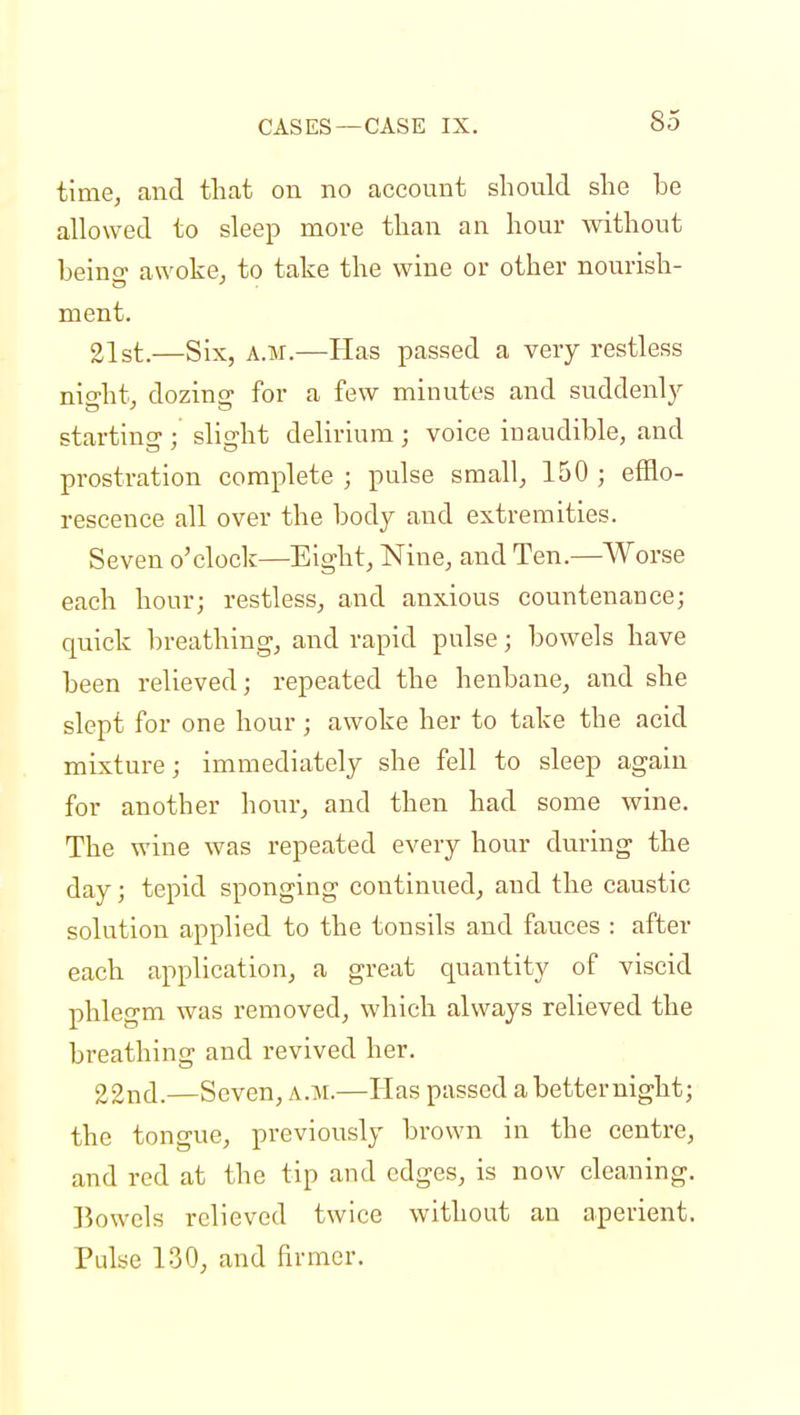 time, and that on no account should she he allowed to sleep more than an hour without heino- awoke, to take the wine or other nourish- ment. 21st.—Six, a.m.—Has passed a very restless night, dozing for a few minutes and suddenly starting1; slight delirium ; voice inaudible, and prostration complete ; pulse small, 150 ; efflo- rescence all over the body and extremities. Seven o'clock—Eight, Nine, and Ten.—Worse each hour; restless, and anxious countenance; quick breathing, and rapid pulse; bowels have been relieved; repeated the henbane, and she slept for one hour; awoke her to take the acid mixture; immediately she fell to sleep again for another hour, and then had some wine. The wine was repeated every hour during the day; tepid sponging continued, and the caustic solution applied to the tonsils and fauces : after each application, a great quantity of viscid phlegm was removed, which always relieved the breathing and revived her. 22nd.—Seven, a.m.—Has passed a betternight; the tongue, previously brown in the centre, and red at the tip and edges, is now cleaning. Bowels relieved twice without an aperient. Pulse 130, and firmer.