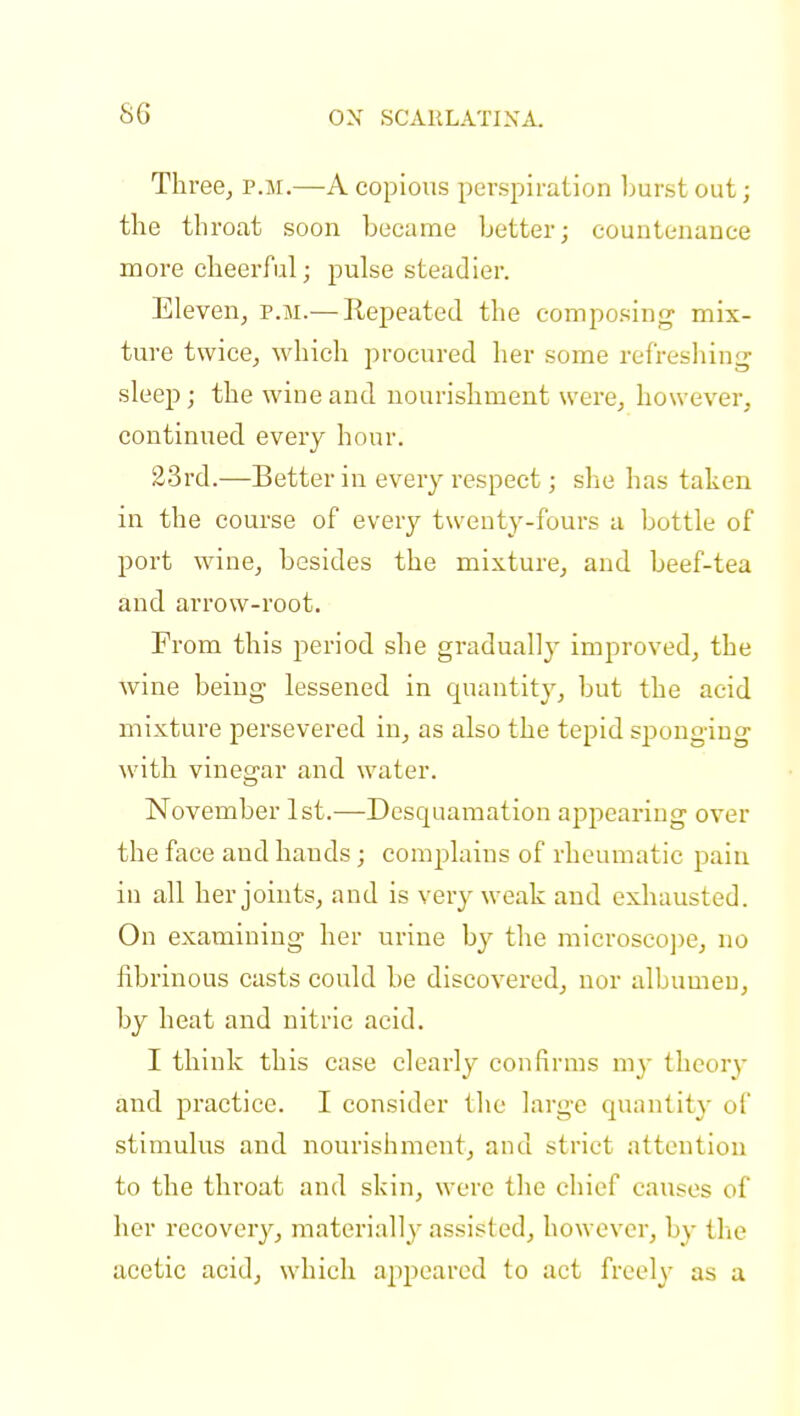 Three, p.m.—A copious perspiration burst out; the throat soon became better; countenance more cheerful; pulse steadier. Eleven, p.m.— Repeated the composing mix- ture twice, which procured her some refreshing sleep; the wine and nourishment were, however, continued every hour. 23rd.—Better in every respect; she has taken in the course of every twenty-fours a bottle of port wine, besides the mixture, and beef-tea and arrow-root. From this period she gradual!}' improved, the wine being lessened in quantity, but the acid mixture persevered in, as also the tepid sponging with vinegar and water. November 1st.—Desquamation appearing over the face and hands; complains of rheumatic pain in all her joints, and is very weak and exhausted. On examining her urine by the microscope, no fibrinous casts could be discovered, nor albumeu, by heat and nitric acid. I think this case clearly confirms my theory and practice. I consider the large quantity of stimulus and nourishment, and strict attention to the throat and skin, were the chief causes of her recovery, materially assisted, however, by the acetic acid, which appeared to act freely as a