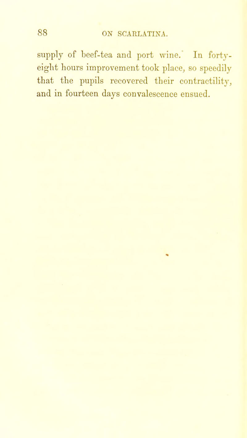 supply of beef-tea and port wine. In forty- eight hours improvement took place, so speedily that the pupils recovered their contractility, and in fourteen days convalescence ensued.