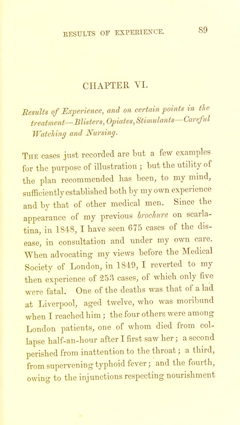 RESULTS OF EXPERIENCE. CHAPTER VI. Results of Experience, and on certain points in the treatment—Blisters, Opiates, Stimulants— Careful Watching and Nursing. The cases just recorded are but a few examples for the purpose of illustration ; but the utility of the plan recommended has been, to my mmd, sufficiently established both by my own experience and by that of other medical men. Since the appearance of my previous brochure on scarla- tina, in 1848, I have seen 675 cases of the dis- ease, in consultation and under my own care. When advocating my views before the Medical Society of London, in 1849, I reverted to my then experience of 25^ cases, of which only five were fatal. One of the deaths was that of a lad at Liverpool, aged twelve, who was moribund when I reached him j the four others were among London patients, one of whom died from col- lapse half-an-hour after I first saw her; a second perished from inattention to the throat; a third, from supervening typhoid fever; and the fourth, owing to the injunctions respecting nourishment