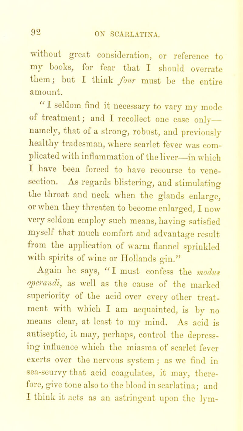 consideration, or reference to my books, for fear that I should overrate them; but I think four must be the entire amount.  I seldom find it necessary to vary my mode of treatment; and I recollect one case onlv namely, that of a strong-, robust, and previously healthy tradesman, where scarlet fever was com- plicated with inflammation of the liver—in which I have been forced to have recourse to vene- section. As regards blistering, and stimulating the throat and neck when the glands enlarge, or when they threaten to become enlarged, I now very seldom employ such means, having satisfied myself that much comfort and advantage result from the application of warm flannel sprinkled with spirits of wine or Hollands gin. Again he says, I must confess the modus operandi, as well as the cause of the marked superiority of the acid over every other treat- ment with which I am acquainted, is by no means clear, at least to my mind. As acid is antiseptic, it may, perhaps, control the depress- ing influence which the miasma of scarlet fever exerts over the nervous system ; as we find in sea-scurvy that acid coagulates, it may, there- fore, give tone also to the blood in scarlat ina ; and I think it acts as an astringent upon the lym-