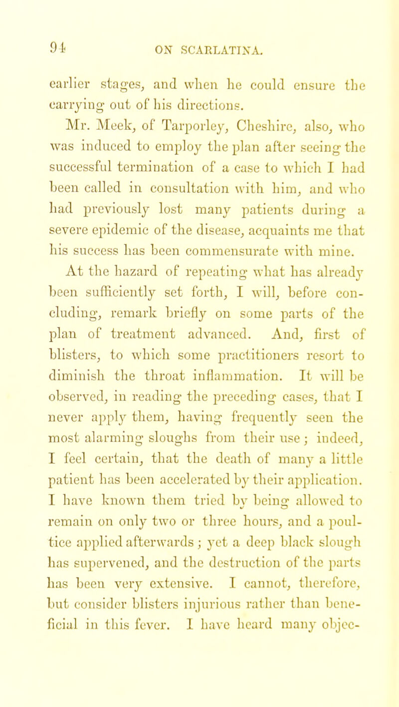 earlier stages, and when he could ensure the carrying out of his directions. Mr. Meek, of Tarporley, Cheshire, also, who was induced to employ the plan after seeing the successful termination of a case to which I had been called in consultation with him, and who had previously lost many patients during a severe epidemic of the disease, acquaints me that his success has been commensurate with mine. At the hazard of repeating what has already been sufficiently set forth, I will, before con- cluding, remark briefly on some parts of the plan of treatment advanced. And, first of blisters, to which some practitioners resort to diminish the throat inflammation. It will be observed, in reading the preceding cases, that I never apply them, having frequently seen the most alarming sloughs from their use ; indeed, I feel certain, that the death of many a little patient has been accelerated b}r their application. I have known them tried by being allowed to remain on only two or three hours, and a poul- tice applied afterwards; yet a deep black slough has supervened, and the destruction of the parts has been very extensive. I cannot, therefore, but consider blisters injurious rather than bene- ficial in this fever. I have heard many objec-