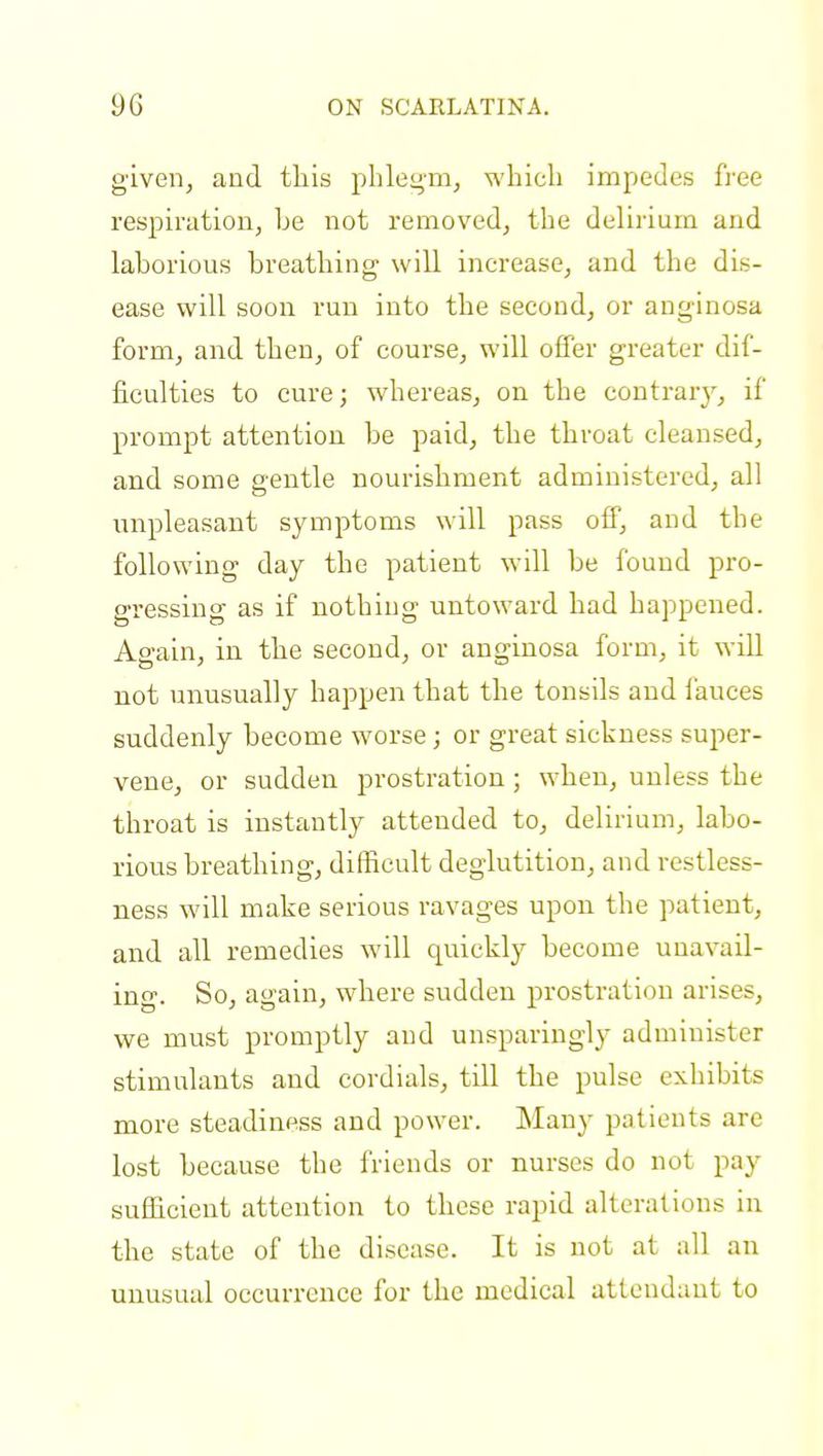given, and this phlegm, which impedes free respiration, he not removed, the delirium and lahorious breathing will increase, and the dis- ease will soon run into the second, or anginosa form, and then, of course, will offer greater dif- ficulties to cure; whereas, on the contrary, if prompt attention be paid, the throat cleansed, and some gentle nourishment administered, all unpleasant symptoms will pass off, and the following day the patient will be found pro- gressing as if nothing untoward had happened. Again, in the second, or anginosa form, it will not unusually happen that the tonsils and fauces suddenly become worse; or great sickness super- vene, or sudden prostration ; when, unless the throat is instantly attended to, delirium, labo- rious breathing, difficult deglutition, and restless- ness will make serious ravages upon the patient, and all remedies will quickly become unavail- ing. So, again, where sudden prostration arises, we must promptly and unsparingly administer stimulants and cordials, till the pulse exhibits more steadiness and power. Many patients are lost because the friends or nurses do not pay sufficient attention to these rapid alterations in the state of the disease. It is not at all an unusual occurrence for the medical attendant to
