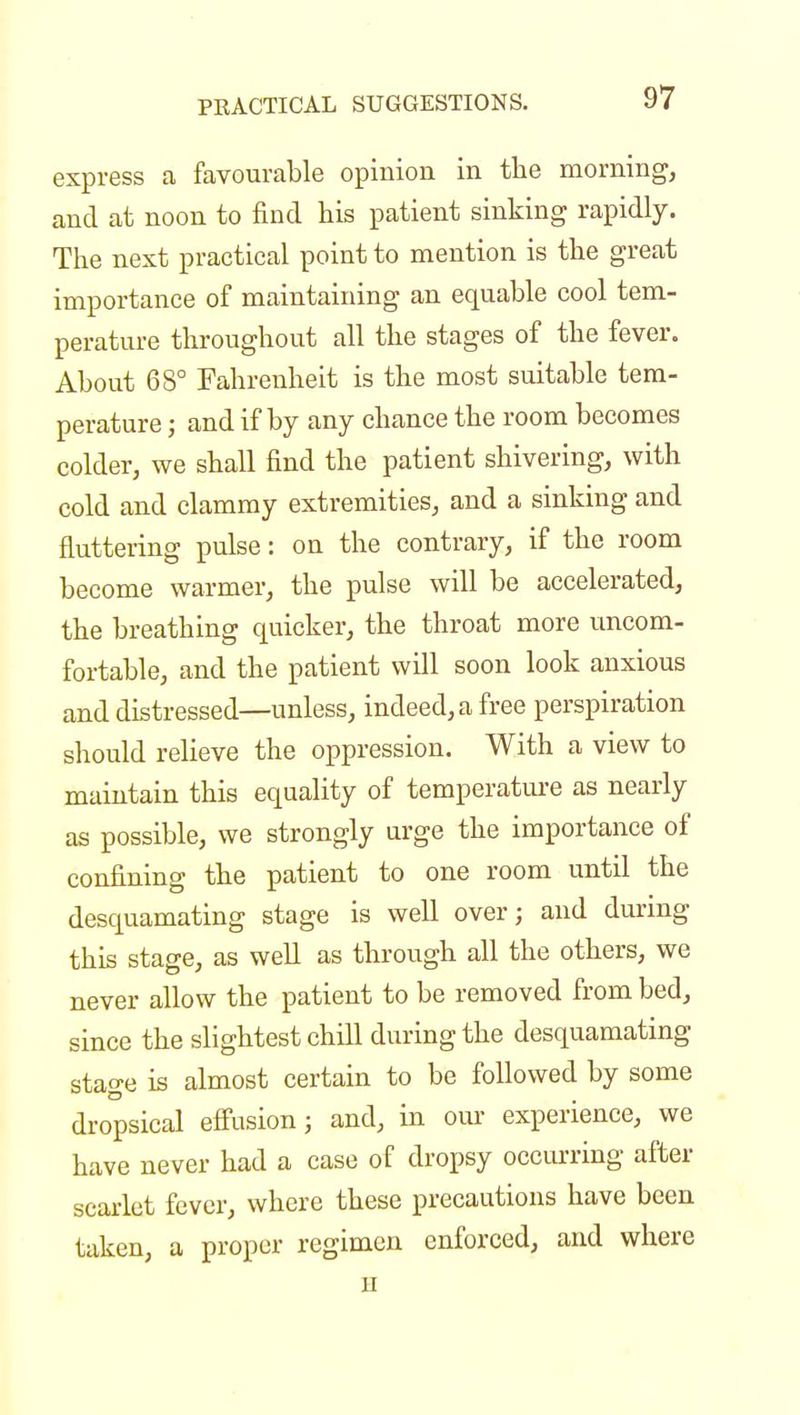 express a favourable opinion in the morning, and at noon to find his patient sinking rapidly. The next practical point to mention is the great importance of maintaining an equable cool tem- perature throughout all the stages of the fever. About 68° Fahrenheit is the most suitable tem- perature ; and if by any chance the room becomes colder, we shall find the patient shivering, with cold and clammy extremities, and a sinking and fluttering pulse: on the contrary, if the room become warmer, the pulse will be accelerated, the breathing quicker, the throat more uncom- fortable, and the patient will soon look anxious and distressed—unless, indeed, a free perspiration should relieve the oppression. With a view to maintain this equality of temperature as nearly as possible, we strongly urge the importance of confining the patient to one room until the desquamating stage is well over; and during this stage, as well as through all the others, we never allow the patient to be removed from bed, since the slightest chill during the desquamating stage is almost certain to be followed by some dropsical effusion; and, in our experience, we have never had a case of dropsy occurring after scarlet fever, where these precautions have been taken, a proper regimen enforced, and where ii