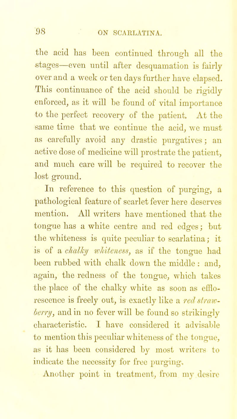 the acid has been continued through all the stages—even until after desquamation is fairly over and a week or ten days further have elapsed. This continuance of the acid should be rigidly enforced,, as it will be found of vital importance to the perfect recovery of the patient. At the same time that we continue the acid, we must as carefully avoid any drastic purgatives; an active dose of medicine will prostrate the patient, and much care will be required to recover the lost ground. In reference to this question of purging, a pathological feature of scarlet fever here deserves mention. All writers have mentioned that the tongue has a white centre and red edges; but the whiteness is quite peculiar to scarlatina; it is of a chalky whiteness, as if the tongue had been rubbed with chalk down the middle : and, again, the redness of the tongue, which takes the place of the chalky white as soon as efflo- rescence is freely out, is exactly like a red straw- berry, and in no fever will be found so strikingly characteristic. I have considered it advisable to mention this peculiar whiteness of the tongue, as it has been considered hy most writers to indicate the necessity for free purging. Another point in treatment, from my desire
