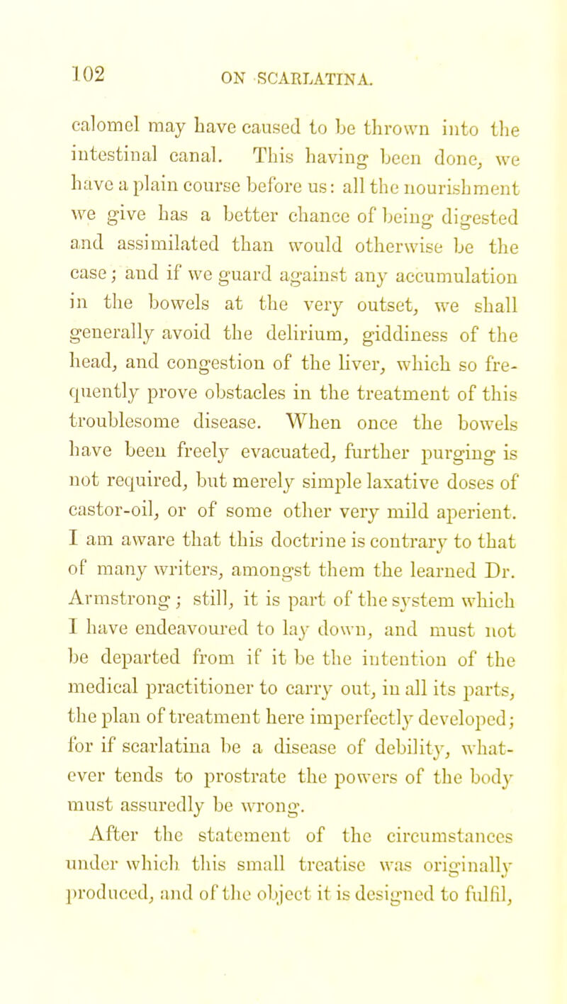 calomel may have caused to be thrown into the intestinal canal. This having been done, we have a plain course before us: all the nourishment we give has a better chance of being digested and assimilated than would otherwise be the case; and if we guard against any accumulation in the bowels at the very outset, we shall generally avoid the delirium, giddiness of the head, and congestion of the liver, which so fre- quently prove obstacles in the treatment of this troublesome disease. When once the bowels have been freely evacuated, further purging is not required, but merely simple laxative doses of castor-oil, or of some other very mild aperient. I am aware that this doctrine is contrary to that of many writers, amongst them the learned Dr. Armstrong ; still, it is part of the system which I have endeavoured to lay down, and must not be departed from if it be the intention of the medical practitioner to carry out, in all its parts, the plan of treatment here imperfectly developed; for if scarlatina be a disease of debilitv, what- ever tends to prostrate the powers of the body must assuredly be wrong. After the statement of the circumstances under which this small treatise was originally produced, and of the object it is designed to fulfil,