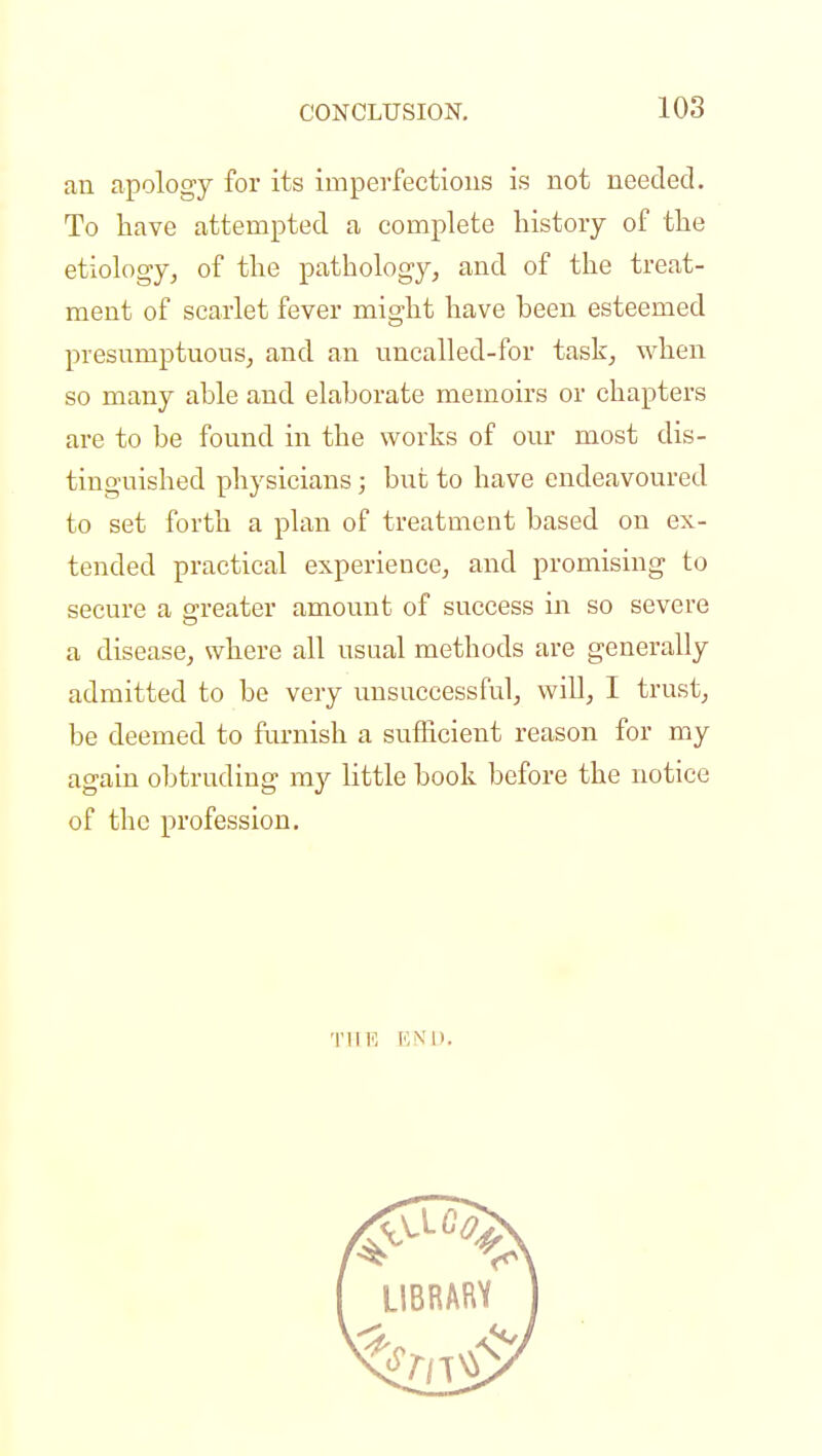an apology for its imperfections is not needed. To have attempted a complete history of the etiology, of the pathology, and of the treat- ment of scarlet fever might have been esteemed presumptuous, and an uncalled-for task, when so many able and elaborate memoirs or chapters are to be found in the works of our most dis- tinguished physicians; but to have endeavoured to set forth a plan of treatment based on ex- tended practical experience, and promising to secure a greater amount of success in so severe a disease, where all usual methods are generally admitted to be very unsuccessful, will, I trust, be deemed to furnish a sufficient reason for my again obtruding my little book before the notice of the profession. THE END.