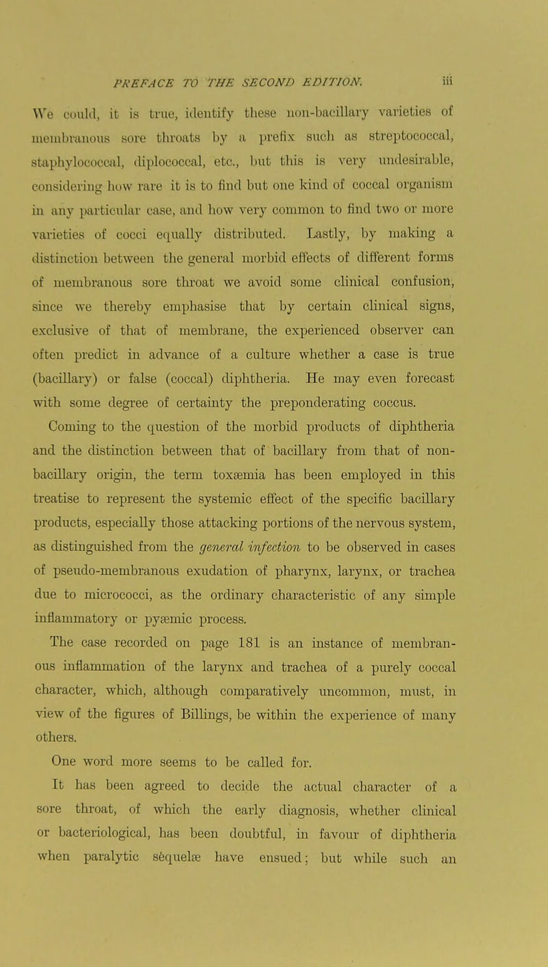 We could, it is true, identify these non-bacillary varieties of membranous sore throats by a prefix such as streptococcal, staphylococcal, diplococcal, etc., but this is very undesirable, considering how rare it is to find but one kind of coccal organism in any particular case, and how very common to find two or more varieties of cocci equally distributed. Lastly, by making a distinction between the general morbid effects of different forms of membranous sore throat we avoid some clinical confusion, since we thereby emphasise that by certain cbnical signs, exclusive of that of membrane, the experienced observer can often predict in advance of a culture whether a case is true (bacillary) or false (coccal) diphtheria. He may even forecast with some degree of certainty the preponderating coccus. Coming to the question of the morbid products of diphtheria and the distinction between that of bacillary from that of non- bacillary origin, the term toxaemia has been employed in this treatise to represent the systemic effect of the specific bacillary products, especially those attacking portions of the nervous system, as clistinguished from the general infection to be observed in cases of pseudo-membranous exudation of pharynx, larynx, or trachea due to micrococci, as the ordinary characteristic of any simple inflammatory or pyeemic process. The case recorded on page 181 is an instance of membran- ous inflammation of the larynx and trachea of a purely coccal character, which, although comparatively uncommon, must, in view of the figures of Billings, be within the experience of many others. One word more seems to be called for. It lias been agreed to decide the actual character of a sore throat, of which the early diagnosis, whether clinical or bacteriological, has been doubtful, in favour of diphtheria when paralytic sequelae have ensued; but while such an