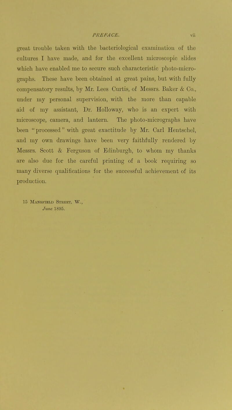 great trouble taken with the bacteriological examination of the cultures I have made, and for the excellent microscopic slides which have enabled me to secure such characteristic photo-micro- graphs. These have been obtained at great pains, but with fully compensatory results, by Mr. Lees Curtis, of Messrs. Baker & Co., under my personal supervision, with the more than capable aid of my assistant, Dr. Holloway, who is an expert with microscope, camera, and lantern. The photo-micrographs have been  processed with great exactitude by Mr. Carl Hentschel, and my own drawings have been very faithfully rendered by Messrs. Scott & Ferguson of Edinburgh, to whom my thanks are also clue for the careful printing of a book requiring so many diverse qualifications for the successful achievement of its production. 15 Mansfield Street, W., June 1895.