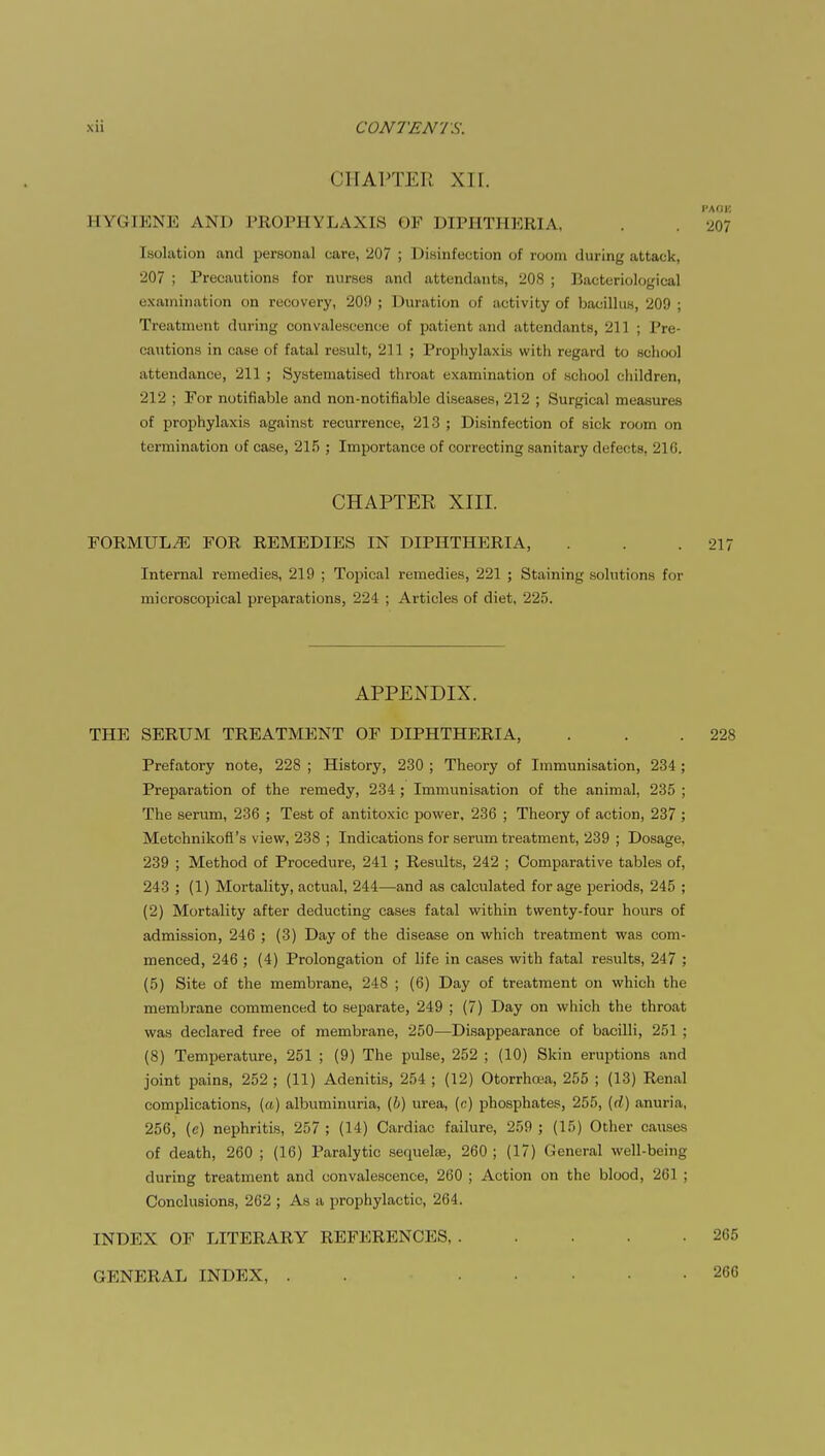 CHAPTER XII. I'AOK BYGIENE AM) PROPHYLAXIS OF DIl'HTJIKHIA, . . 207 Isolation and personal care, 207 ; Disinfection of room during attack, 207 ; Precautions for nurses and attendants, 208 ; Bacteriological examination on recovery, 200 ; Duration of activity of bacillus, 209 ; Treatment during convalescence of patient and attendants, 211 ; Pre- cautions in case of fatal result, 211 ; Prophylaxis witli regard to school attendance, 211 ; Systematised throat examination of school children, 212 ; For notifiable and non-notifiable diseases, 212 ; Surgical measures of prophylaxis against recurrence, 213 ; Disinfection of sick room on termination of case, 215 ; Importance of correcting sanitary defects, 210. CHAPTEE XIII. FORMULA FOR REMEDIES IN DIPHTHERIA, . . .217 Internal remedies, 219 ; Topical remedies, 221 ; Staining solutions for microscopical preparations, 224 ; Articles of diet, 225. APPENDIX. THE SERUM TREATMENT OF DIPHTHERIA, . . .228 Prefatory note, 228 ; History, 230 ; Theory of Immunisation, 234 ; Preparation of the remedy, 234 ; Immunisation of the animal, 235 ; The serum, 236 ; Test of antitoxic power, 236 ; Theory of action, 237 ; Metchnikofl's view, 238 ; Indications for serum treatment, 239 ; Dosage, 239 ; Method of Procedure, 241 ; Results, 242 ; Comparative tables of, 243 ; (1) Mortality, actual, 244—and as calculated forage periods, 245 ; (2) Mortality after deducting cases fatal within twenty-four hours of admission, 246 ; (3) Day of the disease on which treatment was com- menced, 246 ; (4) Prolongation of life in cases with fatal results, 247 ; (5) Site of the membrane, 248 ; (6) Day of treatment on which the membrane commenced to separate, 249 ; (7) Day on which the throat was declared free of membrane, 250—Disappearance of bacilli, 251 ; (8) Temperature, 251 ; (9) The pulse, 252 ; (10) Skin eruptions and joint pains, 252 ; (11) Adenitis, 254 ; (12) Otorrhoea, 255 ; (13) Renal complications, («) albuminuria, (b) urea, (c) phosphates, 255, (</) anuria, 256, (e) nephritis, 257; (14) Cardiac failure, 259; (15) Other causes of death, 260 ; (16) Paralytic sequelae, 260 ; (17) General well-being during treatment and convalescence, 260 ; Action on the blood, 261 ; Conclusions, 262 ; As a prophylactic, 264. INDEX OF LITERARY REFERENCES 265 GENERAL INDEX, 266
